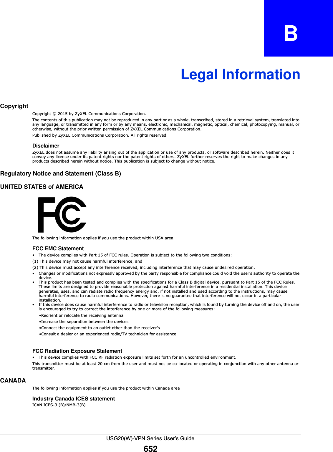 USG20(W)-VPN Series User’s Guide652APPENDIX   BLegal InformationCopyrightCopyright © 2015 by ZyXEL Communications Corporation.The contents of this publication may not be reproduced in any part or as a whole, transcribed, stored in a retrieval system, translated into any language, or transmitted in any form or by any means, electronic, mechanical, magnetic, optical, chemical, photocopying, manual, or otherwise, without the prior written permission of ZyXEL Communications Corporation.Published by ZyXEL Communications Corporation. All rights reserved.DisclaimerZyXEL does not assume any liability arising out of the application or use of any products, or software described herein. Neither does it convey any license under its patent rights nor the patent rights of others. ZyXEL further reserves the right to make changes in any products described herein without notice. This publication is subject to change without notice.Regulatory Notice and Statement (Class B) UNITED STATES of AMERICAThe following information applies if you use the product within USA area.FCC EMC Statement• The device complies with Part 15 of FCC rules. Operation is subject to the following two conditions:(1) This device may not cause harmful interference, and (2) This device must accept any interference received, including interference that may cause undesired operation.• Changes or modifications not expressly approved by the party responsible for compliance could void the user’s authority to operate the device.• This product has been tested and complies with the specifications for a Class B digital device, pursuant to Part 15 of the FCC Rules. These limits are designed to provide reasonable protection against harmful interference in a residential installation. This device generates, uses, and can radiate radio frequency energy and, if not installed and used according to the instructions, may cause harmful interference to radio communications. However, there is no guarantee that interference will not occur in a particular installation. • If this device does cause harmful interference to radio or television reception, which is found by turning the device off and on, the user is encouraged to try to correct the interference by one or more of the following measures:     •Reorient or relocate the receiving antenna      •Increase the separation between the devices      •Connect the equipment to an outlet other than the receiver’s      •Consult a dealer or an experienced radio/TV technician for assistanceFCC Radiation Exposure Statement• This device complies with FCC RF radiation exposure limits set forth for an uncontrolled environment. This transmitter must be at least 20 cm from the user and must not be co-located or operating in conjunction with any other antenna or transmitter.CANADA  The following information applies if you use the product within Canada areaIndustry Canada ICES statementICAN ICES-3 (B)/NMB-3(B)