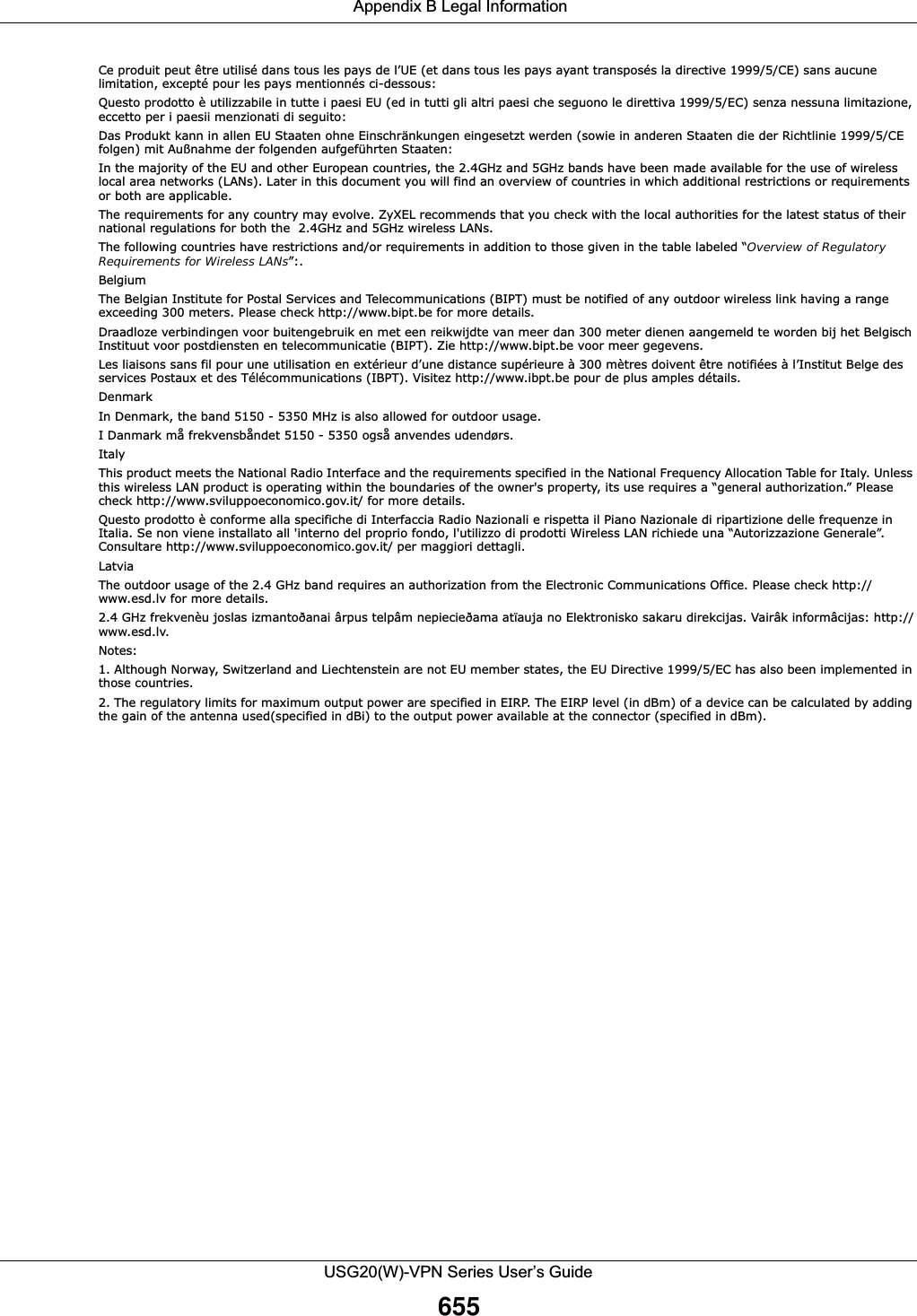  Appendix B Legal InformationUSG20(W)-VPN Series User’s Guide655Ce produit peut être utilisé dans tous les pays de l’UE (et dans tous les pays ayant transposés la directive 1999/5/CE) sans aucune limitation, excepté pour les pays mentionnés ci-dessous:Questo prodotto è utilizzabile in tutte i paesi EU (ed in tutti gli altri paesi che seguono le direttiva 1999/5/EC) senza nessuna limitazione, eccetto per i paesii menzionati di seguito:Das Produkt kann in allen EU Staaten ohne Einschränkungen eingesetzt werden (sowie in anderen Staaten die der Richtlinie 1999/5/CE folgen) mit Außnahme der folgenden aufgeführten Staaten:In the majority of the EU and other European countries, the 2.4GHz and 5GHz bands have been made available for the use of wireless local area networks (LANs). Later in this document you will find an overview of countries in which additional restrictions or requirements or both are applicable.The requirements for any country may evolve. ZyXEL recommends that you check with the local authorities for the latest status of their national regulations for both the  2.4GHz and 5GHz wireless LANs.The following countries have restrictions and/or requirements in addition to those given in the table labeled “Overview of Regulatory Requirements for Wireless LANs”:.BelgiumThe Belgian Institute for Postal Services and Telecommunications (BIPT) must be notified of any outdoor wireless link having a range exceeding 300 meters. Please check http://www.bipt.be for more details.Draadloze verbindingen voor buitengebruik en met een reikwijdte van meer dan 300 meter dienen aangemeld te worden bij het Belgisch Instituut voor postdiensten en telecommunicatie (BIPT). Zie http://www.bipt.be voor meer gegevens.Les liaisons sans fil pour une utilisation en extérieur d’une distance supérieure à 300 mètres doivent être notifiées à l’Institut Belge des services Postaux et des Télécommunications (IBPT). Visitez http://www.ibpt.be pour de plus amples détails.DenmarkIn Denmark, the band 5150 - 5350 MHz is also allowed for outdoor usage.I Danmark må frekvensbåndet 5150 - 5350 også anvendes udendørs.ItalyThis product meets the National Radio Interface and the requirements specified in the National Frequency Allocation Table for Italy. Unless this wireless LAN product is operating within the boundaries of the owner&apos;s property, its use requires a “general authorization.” Please check http://www.sviluppoeconomico.gov.it/ for more details.Questo prodotto è conforme alla specifiche di Interfaccia Radio Nazionali e rispetta il Piano Nazionale di ripartizione delle frequenze in Italia. Se non viene installato all &apos;interno del proprio fondo, l&apos;utilizzo di prodotti Wireless LAN richiede una “Autorizzazione Generale”. Consultare http://www.sviluppoeconomico.gov.it/ per maggiori dettagli.LatviaThe outdoor usage of the 2.4 GHz band requires an authorization from the Electronic Communications Office. Please check http:// www.esd.lv for more details.2.4 GHz frekvenèu joslas izmantoðanai ârpus telpâm nepiecieðama atïauja no Elektronisko sakaru direkcijas. Vairâk informâcijas: http://www.esd.lv.Notes:1. Although Norway, Switzerland and Liechtenstein are not EU member states, the EU Directive 1999/5/EC has also been implemented in those countries.2. The regulatory limits for maximum output power are specified in EIRP. The EIRP level (in dBm) of a device can be calculated by adding the gain of the antenna used(specified in dBi) to the output power available at the connector (specified in dBm).