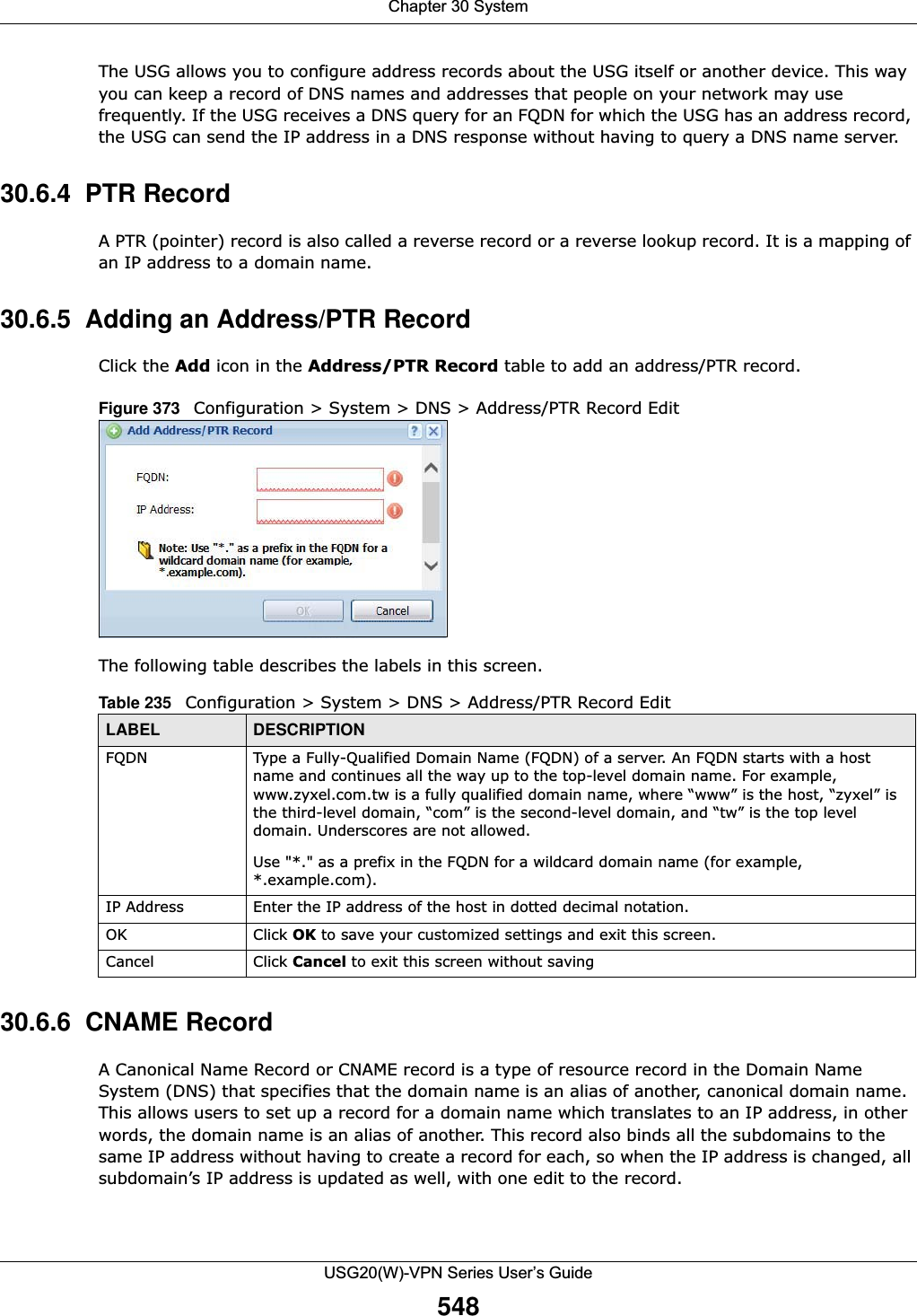 Chapter 30 SystemUSG20(W)-VPN Series User’s Guide548The USG allows you to configure address records about the USG itself or another device. This way you can keep a record of DNS names and addresses that people on your network may use frequently. If the USG receives a DNS query for an FQDN for which the USG has an address record, the USG can send the IP address in a DNS response without having to query a DNS name server.30.6.4  PTR RecordA PTR (pointer) record is also called a reverse record or a reverse lookup record. It is a mapping of an IP address to a domain name.30.6.5  Adding an Address/PTR Record Click the Add icon in the Address/PTR Record table to add an address/PTR record.Figure 373   Configuration &gt; System &gt; DNS &gt; Address/PTR Record EditThe following table describes the labels in this screen.  30.6.6  CNAME RecordA Canonical Name Record or CNAME record is a type of resource record in the Domain Name System (DNS) that specifies that the domain name is an alias of another, canonical domain name. This allows users to set up a record for a domain name which translates to an IP address, in other words, the domain name is an alias of another. This record also binds all the subdomains to the same IP address without having to create a record for each, so when the IP address is changed, all subdomain’s IP address is updated as well, with one edit to the record.  Table 235   Configuration &gt; System &gt; DNS &gt; Address/PTR Record EditLABEL DESCRIPTIONFQDN Type a Fully-Qualified Domain Name (FQDN) of a server. An FQDN starts with a host name and continues all the way up to the top-level domain name. For example, www.zyxel.com.tw is a fully qualified domain name, where “www” is the host, “zyxel” is the third-level domain, “com” is the second-level domain, and “tw” is the top level domain. Underscores are not allowed.Use &quot;*.&quot; as a prefix in the FQDN for a wildcard domain name (for example, *.example.com).IP Address Enter the IP address of the host in dotted decimal notation.OK Click OK to save your customized settings and exit this screen. Cancel Click Cancel to exit this screen without saving