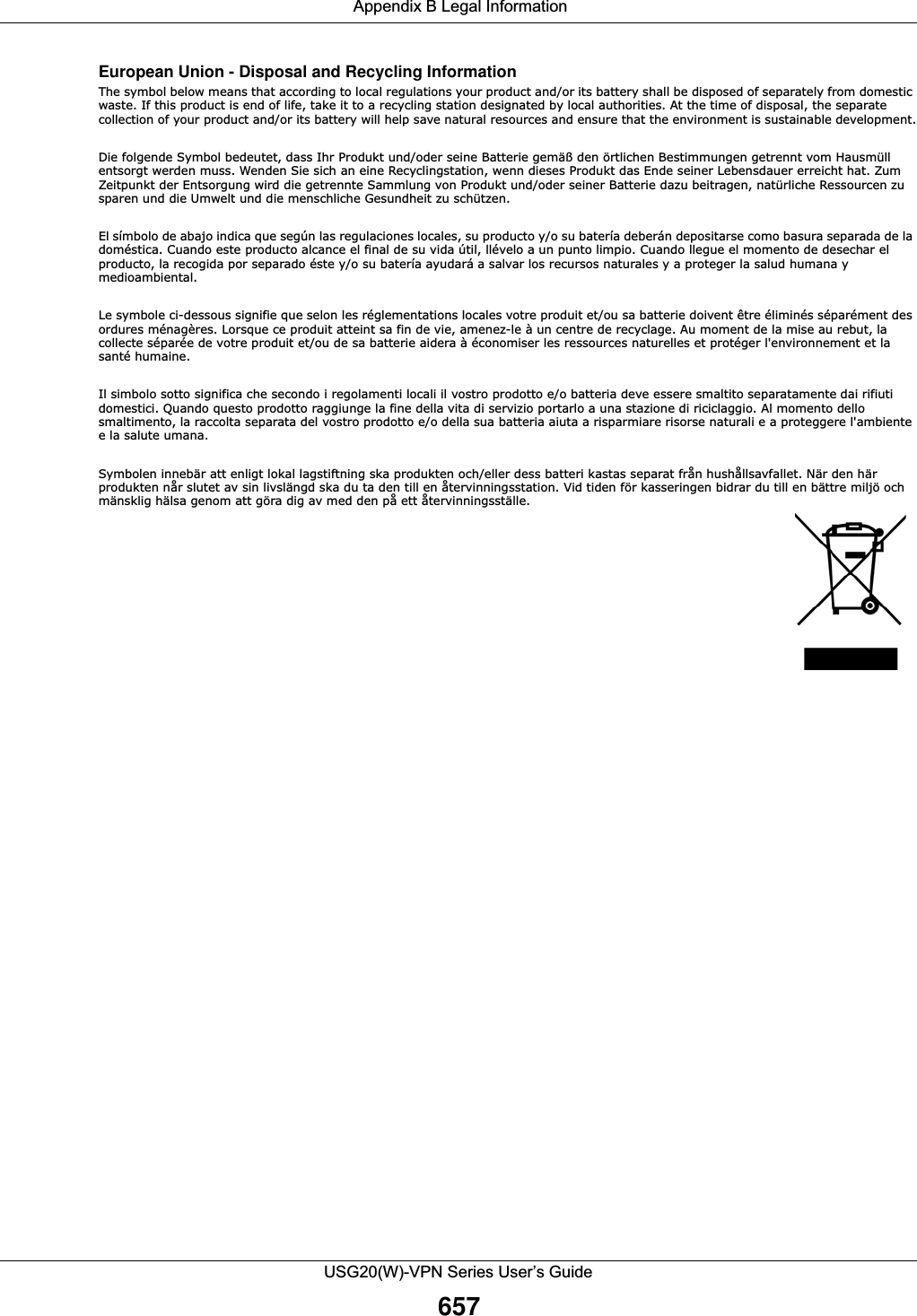  Appendix B Legal InformationUSG20(W)-VPN Series User’s Guide657European Union - Disposal and Recycling InformationThe symbol below means that according to local regulations your product and/or its battery shall be disposed of separately from domestic waste. If this product is end of life, take it to a recycling station designated by local authorities. At the time of disposal, the separate collection of your product and/or its battery will help save natural resources and ensure that the environment is sustainable development.Die folgende Symbol bedeutet, dass Ihr Produkt und/oder seine Batterie gemäß den örtlichen Bestimmungen getrennt vom Hausmüll entsorgt werden muss. Wenden Sie sich an eine Recyclingstation, wenn dieses Produkt das Ende seiner Lebensdauer erreicht hat. Zum Zeitpunkt der Entsorgung wird die getrennte Sammlung von Produkt und/oder seiner Batterie dazu beitragen, natürliche Ressourcen zu sparen und die Umwelt und die menschliche Gesundheit zu schützen.El símbolo de abajo indica que según las regulaciones locales, su producto y/o su batería deberán depositarse como basura separada de la doméstica. Cuando este producto alcance el final de su vida útil, llévelo a un punto limpio. Cuando llegue el momento de desechar el producto, la recogida por separado éste y/o su batería ayudará a salvar los recursos naturales y a proteger la salud humana y medioambiental.Le symbole ci-dessous signifie que selon les réglementations locales votre produit et/ou sa batterie doivent être éliminés séparément des ordures ménagères. Lorsque ce produit atteint sa fin de vie, amenez-le à un centre de recyclage. Au moment de la mise au rebut, la collecte séparée de votre produit et/ou de sa batterie aidera à économiser les ressources naturelles et protéger l&apos;environnement et la santé humaine.Il simbolo sotto significa che secondo i regolamenti locali il vostro prodotto e/o batteria deve essere smaltito separatamente dai rifiuti domestici. Quando questo prodotto raggiunge la fine della vita di servizio portarlo a una stazione di riciclaggio. Al momento dello smaltimento, la raccolta separata del vostro prodotto e/o della sua batteria aiuta a risparmiare risorse naturali e a proteggere l&apos;ambiente e la salute umana.Symbolen innebär att enligt lokal lagstiftning ska produkten och/eller dess batteri kastas separat från hushållsavfallet. När den här produkten når slutet av sin livslängd ska du ta den till en återvinningsstation. Vid tiden för kasseringen bidrar du till en bättre miljö och mänsklig hälsa genom att göra dig av med den på ett återvinningsställe. 