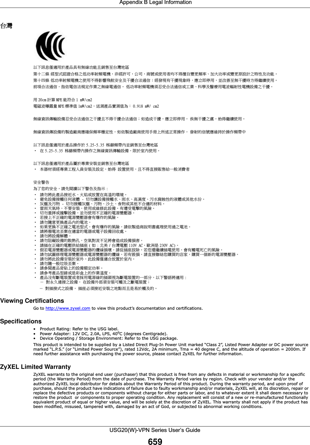  Appendix B Legal InformationUSG20(W)-VPN Series User’s Guide659⎘䀋!ẍᶳ妲〗⁭怑䓐㕤䓊⑩℟㚱䃉䶂≇傥ᶼ扟ⓖ军⎘䀋⛘⋨䫔⋩Ḵ㡅 䴻✳⺷娵嫱⎰㟤ᷳỶ≇䌯⮬柣暣㨇炻朆䴻姙⎗炻℔⎠炻⓮嘇ㆾἧ䓐侭⛯ᶵ⼿㑭冒嬲㚜柣䌯ˣ≈⣏≇䌯ㆾ嬲㚜⍇姕妰ᷳ䈡⿏⍲≇傥ˤ䫔⋩⚃㡅 Ỷ≇澯⮬柣暣㨇ᷳἧ䓐澵⼿⼙枧梃凒⬱ℐ⍲⸚㒦⎰㱽忂ᾉ烊䴻䘤䎦㚱⸚㒦䎦尉㗪炻ㅱ灅⌛ 䓐炻᷎㓡┬军䃉⸚㒦㗪㕡⼿两临ἧ䓐ˤ⇵枭⎰㱽忂ᾉ炻㊯ὅ暣ᾉ㱽夷⭂ἄ㤕ᷳ䃉䶂暣忂ᾉˤ!Ỷ≇澯⮬柣暣㨇枰⽵⍿⎰㱽忂ᾉㆾⶍ㤕ˣ䥹⬠⍲慓瀏䓐暣㲊灕⮬⿏暣㨇姕⁁ᷳ⸚㒦ˤ䓐 31dn 妰䬿 NQF 傥䫎⎰ 2!nX0dn3暣䡩㲊㚅澆濌 NQF 㧁㸾ῤ 2nX0dn3炻復㷔䓊⑩⮎㷔ῤ䁢烉!1/:29!nX0!dn3䃉䶂屯妲⁛廠姕⁁⽵⍿⎰㱽忂ᾉᷳ⸚㒦ᶼ澵⼿⸚㒦⎰㱽忂ᾉ烊⤪忈ㆸ⸚㒦炻ㅱ灅⌛ 䓐炻!ᾇ䃉⸚㒦ᷳ嘆炻⥳⼿两临ἧ䓐ˤ䃉䶂屯妲⁛姕⁁䘬墥忈⺈⓮ㅱ䡢ᾅ柣澯䨑⭂⿏炻⤪ὅ墥忈⺈⓮ἧ䓐ㇳℲᶲ㇨徘㬋ⷠ㑵ἄ炻!䘤⮬䘬ᾉ嘇ㅱ䵕㊩㕤㑵ἄ柣ⷞᷕẍᶳ妲〗⁭怑䓐㕤䓊⑩㑵ἄ㕤 6/36.6/46!䦕崓柣ⷞℏ᷎扟ⓖ军⎘䀋⛘⋨ɀ ⛐ 6/36.6/46!䦕崓柣ⷞℏ㑵ἄᷳ䃉䶂屯妲⁛廠姕⁁炻旸㕤⭌ℏἧ䓐ˤẍᶳ妲〗⁭怑䓐㕤䓊⑩Ⱄ㕤⮰㤕⬱墅᷎扟ⓖ军⎘䀋⛘⋨ɀ 㛔☐㛸枰䴻⮰㤕ⶍ䦳Ṣ⒉⬱墅⍲姕⭂炻⥳⼿!姕伖ἧ䓐炻ᶼ澵⼿䚜㍍屑ⓖ䴎ᶨ凔㴰屣侭⬱ℐ嬎⏲䁢Ḯぐ䘬⬱ℐ炻婳⃰教嬨ẍᶳ嬎⏲⍲㊯䣢 ;ɀ 婳⊧⮯㬌䓊⑩㍍役㯜ˣ䀓䃘ㆾ㓦伖⛐檀㹓䘬䑘⠫ˤɀ 性⃵姕⁁㍍妠ảỽ㵚橼!.!↯⊧嬻姕⁁㍍妠㯜ˣ暐㯜ˣ檀㽽⹎ˣ㰉㯜僸国⿏䘬㵚橼ㆾ℞Ṿ㯜ấˤɀ 䀘⠝⍲㰉䈑!.!↯⊧㍍妠䀘⠝ˣ㰉䈑ˣ㱁⛇ˣ梇䈑ㆾ℞Ṿᶵ⎰怑䘬㛸㕁ˤɀ 暟暐⣑㯋㗪炻ᶵ天⬱墅炻ἧ䓐ㆾ䵕ᾖ㬌姕⁁ˤ㚱怕⍿暣㑲䘬桐晒ˤɀ ↯⊧慵㏼ㆾ㑆㑲姕⁁炻᷎⊧ἧ䓐ᶵ㬋䡢䘬暣㸸嬲⡻☐ˤɀ 劍㍍ᶲᶵ㬋䡢䘬暣㸸嬲⡻☐㚫㚱䆮䁠䘬桐晒ˤɀ 婳⊧晐シ㚜㎃䓊⑩ℏ䘬暣㰈ˤɀ ⤪㝄㚜㎃ᶵ㬋䡢ᷳ暣㰈✳⺷炻㚫㚱䆮䁠䘬桐晒炻婳ὅ墥忈⓮婒㖶㚠嗽䎮ἧ䓐忶ᷳ暣㰈ˤɀ 婳⮯⺊暣㰈᷇㡬⛐怑䔞䘬暣☐ㆾ暣⫸姕⁁⚆㓞嗽ˤɀ 婳⊧⮯姕⁁妋橼ˤɀ 婳⊧旣䣁姕⁁䘬㔋䅙⫼炻䨢㯋⮵㳩ᶵ嵛⮯㚫忈ㆸ姕⁁㎵⭛ˤɀ 婳㍺⛐㬋䡢䘬暣⡻ὃ䴎㍺⹏ ) ⤪ ; ⊿伶 0 ⎘䀋暣⡻ 221W!BD炻㫸㳚㗗 341W!BD*ˤɀ `劍暣㸸嬲⡻☐ㆾ暣㸸嬲⡻☐䘬乄䶂㎵⢆炻婳⽆㍺⹏㉼昌炻劍ぐ怬两临㍺暣ἧ䓐炻㚫㚱妠暣㬣ṉ䘬桐晒ˤɀ 婳⊧娎⚾ᾖ䎮暣㸸嬲⡻☐ㆾ暣㸸嬲⡻☐䘬乄䶂炻劍㚱㭨㎵炻婳䚜㍍倗䴉ぐ岤屟䘬⸿⭞炻岤屟ᶨᾳ㕘䘬暣㸸嬲⡻☐ˤɀ 婳⊧⮯㬌姕⁁⬱墅㕤⭌⢾炻㬌姕⁁⁭怑⎰㓦伖㕤⭌ℏˤɀ 婳⊧晐ᶨ凔✫⛦᷇㡬ˤɀ 婳⍫教䓊⑩側層ᶲ䘬姕⁁柵⭂≇䌯ˤɀ 婳⍫侫䓊⑩✳抬ㆾ㗗⼑䙺ᶲ䘬ἄ㤕㹓⹎ˤɀ 䓊⑩㰺㚱㕟暣墅伖ㆾ侭㍉䓐暣㸸䶂䘬㍺柕夾䁢㕟暣墅伖䘬ᶨ悐↮炻ẍᶳ嬎婆⮯怑䓐 ;炼!⮵㯠ᷭ忋㍍ᷳ姕⁁炻!⛐姕⁁⢾悐枰⬱墅⎗妠⍲ᷳ㕟暣墅伖烊!!!炼!⮵㍺㍍⺷ᷳ姕⁁炻!㍺⹏⽭枰㍍役⬱墅ᷳ⛘溆侴ᶼ㗗㖻㕤妠⍲䘬ˤViewing Certifications Go to http://www.zyxel.com to view this product’s documentation and certifications.Specifications• Product Rating: Refer to the USG label.• Power Adapter: 12V DC, 2.0A, LPS, 40oC (degrees Centigrade).• Device Operating / Storage Environment: Refer to the USG package.This product is intended to be supplied by a Listed Direct Plug-In Power Unit marked “Class 2”, Listed Power Adapter or DC power source marked “L.P.S.” (or “Limited Power Source”), rated 12Vdc, 2A minimum, Tma = 40 degree C, and the altitude of operation = 2000m. If need further assistance with purchasing the power source, please contact ZyXEL for further information.ZyXEL Limited Warranty ZyXEL warrants to the original end user (purchaser) that this product is free from any defects in material or workmanship for a specific period (the Warranty Period) from the date of purchase. The Warranty Period varies by region. Check with your vendor and/or the authorized ZyXEL local distributor for details about the Warranty Period of this product. During the warranty period, and upon proof of purchase, should the product have indications of failure due to faulty workmanship and/or materials, ZyXEL will, at its discretion, repair or replace the defective products or components without charge for either parts or labor, and to whatever extent it shall deem necessary to restore the product  or components to proper operating condition. Any replacement will consist of a new or re-manufactured functionally equivalent product of equal or higher value, and will be solely at the discretion of ZyXEL. This warranty shall not apply if the product has been modified, misused, tampered with, damaged by an act of God, or subjected to abnormal working conditions. 