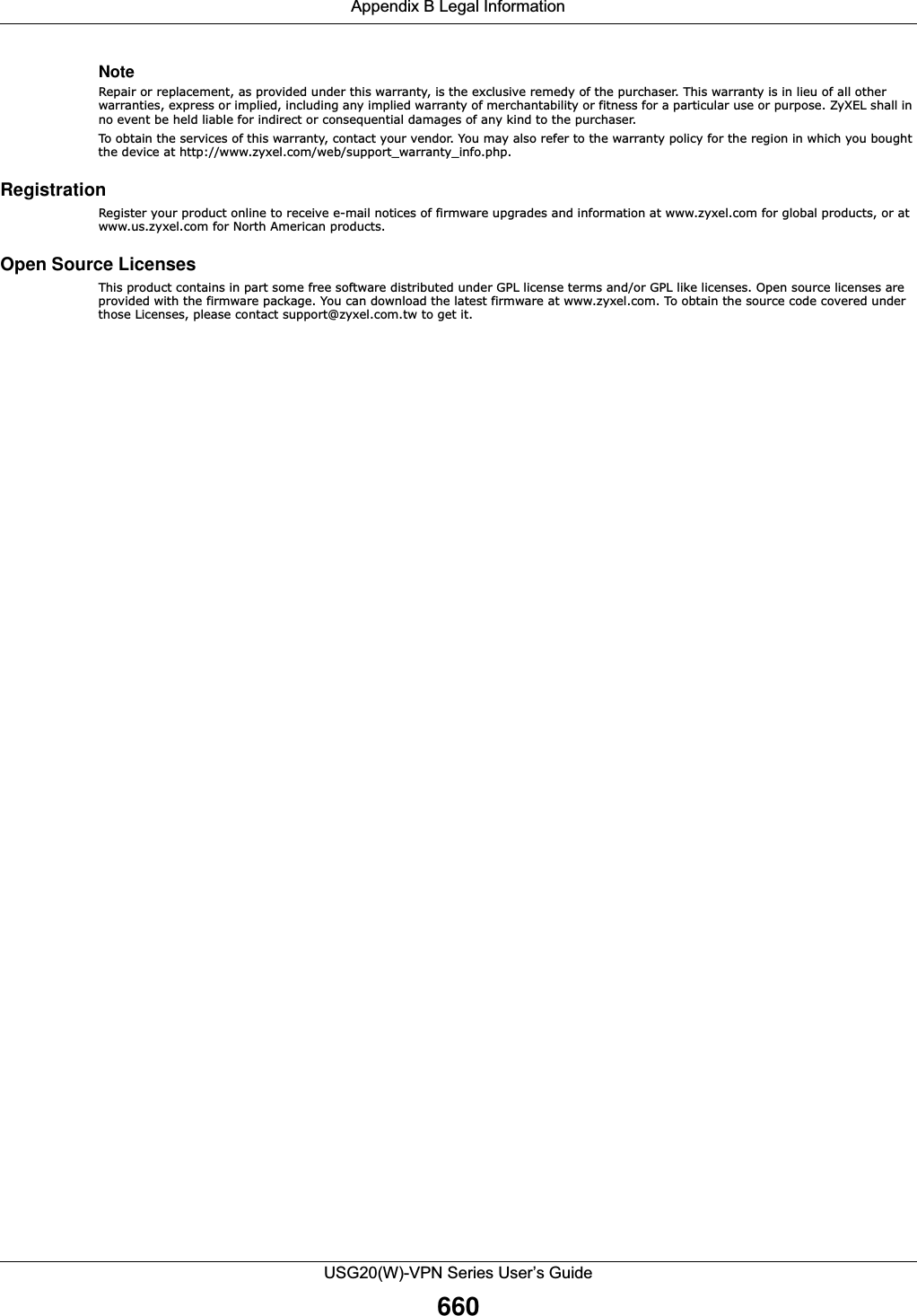 Appendix B Legal InformationUSG20(W)-VPN Series User’s Guide660NoteRepair or replacement, as provided under this warranty, is the exclusive remedy of the purchaser. This warranty is in lieu of all other warranties, express or implied, including any implied warranty of merchantability or fitness for a particular use or purpose. ZyXEL shall in no event be held liable for indirect or consequential damages of any kind to the purchaser.To obtain the services of this warranty, contact your vendor. You may also refer to the warranty policy for the region in which you bought the device at http://www.zyxel.com/web/support_warranty_info.php.Registration Register your product online to receive e-mail notices of firmware upgrades and information at www.zyxel.com for global products, or at www.us.zyxel.com for North American products.Open Source Licenses This product contains in part some free software distributed under GPL license terms and/or GPL like licenses. Open source licenses are provided with the firmware package. You can download the latest firmware at www.zyxel.com. To obtain the source code covered under those Licenses, please contact support@zyxel.com.tw to get it. 