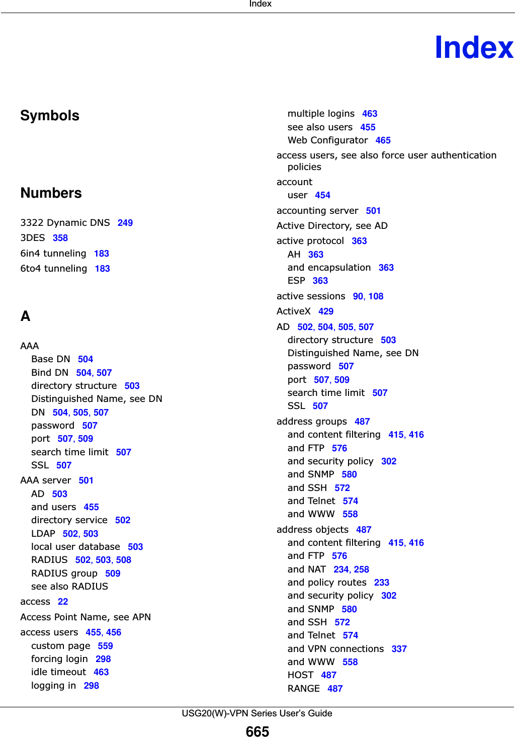  IndexUSG20(W)-VPN Series User’s Guide665IndexSymbolsNumbers3322 Dynamic DNS 2493DES 3586in4 tunneling 1836to4 tunneling 183AAAABase DN 504Bind DN 504, 507directory structure 503Distinguished Name, see DNDN 504, 505, 507password 507port 507, 509search time limit 507SSL 507AAA server 501AD 503and users 455directory service 502LDAP 502, 503local user database 503RADIUS 502, 503, 508RADIUS group 509see also RADIUSaccess 22Access Point Name, see APNaccess users 455, 456custom page 559forcing login 298idle timeout 463logging in 298multiple logins 463see also users 455Web Configurator 465access users, see also force user authentication policiesaccountuser 454accounting server 501Active Directory, see ADactive protocol 363AH 363and encapsulation 363ESP 363active sessions 90, 108ActiveX 429AD 502, 504, 505, 507directory structure 503Distinguished Name, see DNpassword 507port 507, 509search time limit 507SSL 507address groups 487and content filtering 415, 416and FTP 576and security policy 302and SNMP 580and SSH 572and Telnet 574and WWW 558address objects 487and content filtering 415, 416and FTP 576and NAT 234, 258and policy routes 233and security policy 302and SNMP 580and SSH 572and Telnet 574and VPN connections 337and WWW 558HOST 487RANGE 487