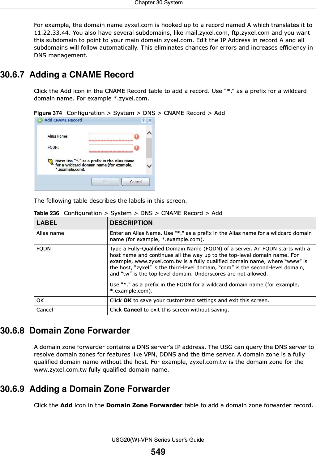  Chapter 30 SystemUSG20(W)-VPN Series User’s Guide549For example, the domain name zyxel.com is hooked up to a record named A which translates it to 11.22.33.44. You also have several subdomains, like mail.zyxel.com, ftp.zyxel.com and you want this subdomain to point to your main domain zyxel.com. Edit the IP Address in record A and all subdomains will follow automatically. This eliminates chances for errors and increases efficiency in DNS management.30.6.7  Adding a CNAME RecordClick the Add icon in the CNAME Record table to add a record. Use “*.” as a prefix for a wildcard domain name. For example *.zyxel.com.Figure 374   Configuration &gt; System &gt; DNS &gt; CNAME Record &gt; AddThe following table describes the labels in this screen.30.6.8  Domain Zone Forwarder A domain zone forwarder contains a DNS server’s IP address. The USG can query the DNS server to resolve domain zones for features like VPN, DDNS and the time server. A domain zone is a fully qualified domain name without the host. For example, zyxel.com.tw is the domain zone for the www.zyxel.com.tw fully qualified domain name. 30.6.9  Adding a Domain Zone Forwarder Click the Add icon in the Domain Zone Forwarder table to add a domain zone forwarder record.Table 236   Configuration &gt; System &gt; DNS &gt; CNAME Record &gt; AddLABEL DESCRIPTIONAlias name Enter an Alias Name. Use &quot;*.&quot; as a prefix in the Alias name for a wildcard domain name (for example, *.example.com).FQDN Type a Fully-Qualified Domain Name (FQDN) of a server. An FQDN starts with a host name and continues all the way up to the top-level domain name. For example, www.zyxel.com.tw is a fully qualified domain name, where “www” is the host, “zyxel” is the third-level domain, “com” is the second-level domain, and “tw” is the top level domain. Underscores are not allowed.Use &quot;*.&quot; as a prefix in the FQDN for a wildcard domain name (for example, *.example.com).OK Click OK to save your customized settings and exit this screen. Cancel Click Cancel to exit this screen without saving.