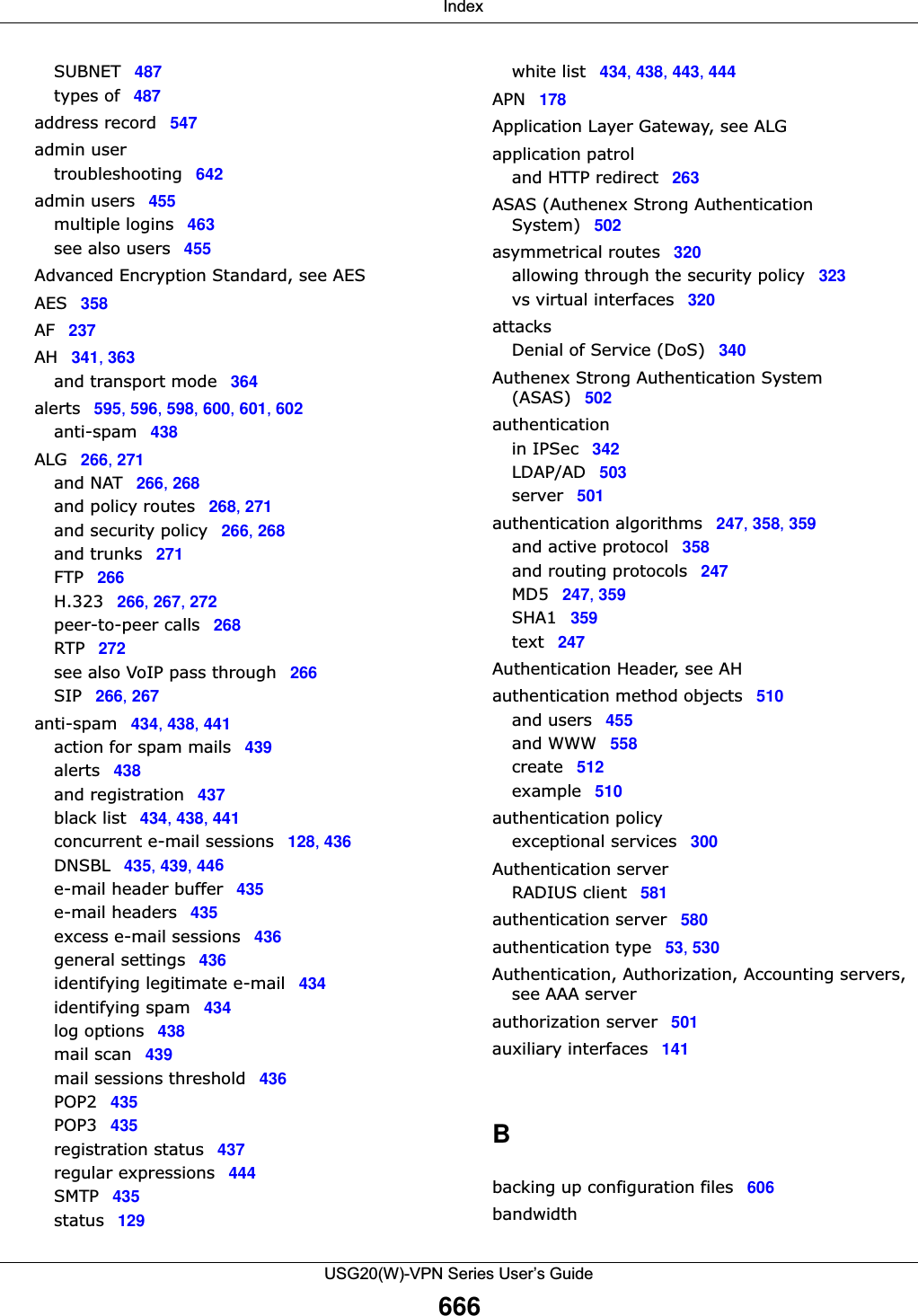  IndexUSG20(W)-VPN Series User’s Guide666SUBNET 487types of 487address record 547admin usertroubleshooting 642admin users 455multiple logins 463see also users 455Advanced Encryption Standard, see AESAES 358AF 237AH 341, 363and transport mode 364alerts 595, 596, 598, 600, 601, 602anti-spam 438ALG 266, 271and NAT 266, 268and policy routes 268, 271and security policy 266, 268and trunks 271FTP 266H.323 266, 267, 272peer-to-peer calls 268RTP 272see also VoIP pass through 266SIP 266, 267anti-spam 434, 438, 441action for spam mails 439alerts 438and registration 437black list 434, 438, 441concurrent e-mail sessions 128, 436DNSBL 435, 439, 446e-mail header buffer 435e-mail headers 435excess e-mail sessions 436general settings 436identifying legitimate e-mail 434identifying spam 434log options 438mail scan 439mail sessions threshold 436POP2 435POP3 435registration status 437regular expressions 444SMTP 435status 129white list 434, 438, 443, 444APN 178Application Layer Gateway, see ALGapplication patroland HTTP redirect 263ASAS (Authenex Strong Authentication System) 502asymmetrical routes 320allowing through the security policy 323vs virtual interfaces 320attacksDenial of Service (DoS) 340Authenex Strong Authentication System (ASAS) 502authenticationin IPSec 342LDAP/AD 503server 501authentication algorithms 247, 358, 359and active protocol 358and routing protocols 247MD5 247, 359SHA1 359text 247Authentication Header, see AHauthentication method objects 510and users 455and WWW 558create 512example 510authentication policyexceptional services 300Authentication serverRADIUS client 581authentication server 580authentication type 53, 530Authentication, Authorization, Accounting servers, see AAA serverauthorization server 501auxiliary interfaces 141Bbacking up configuration files 606bandwidth