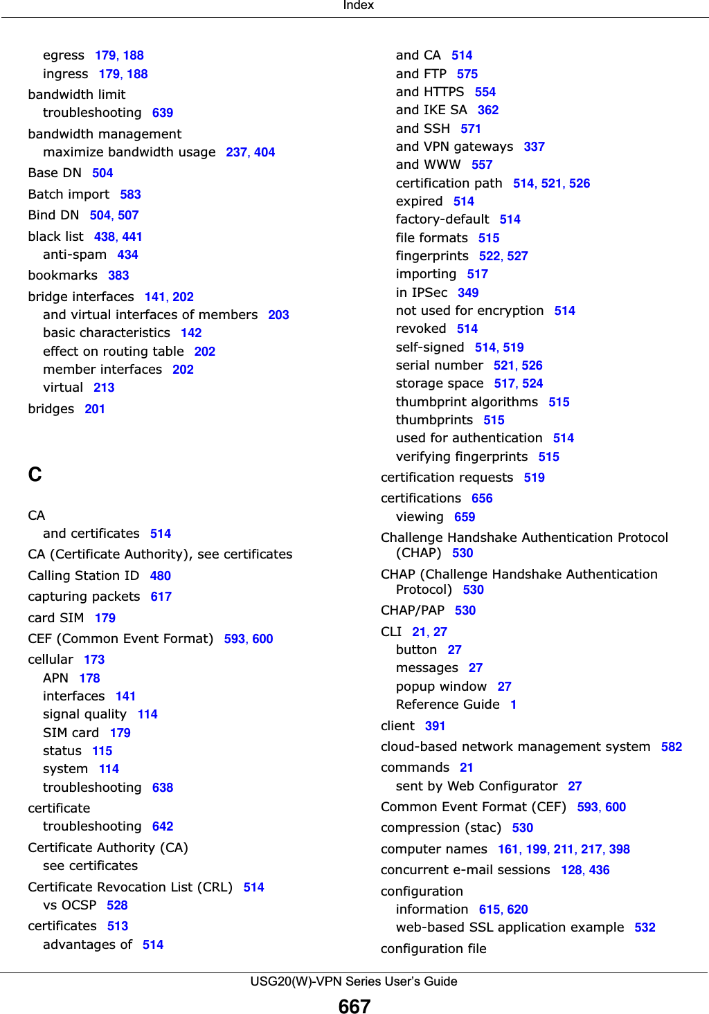  IndexUSG20(W)-VPN Series User’s Guide667egress 179, 188ingress 179, 188bandwidth limittroubleshooting 639bandwidth managementmaximize bandwidth usage 237, 404Base DN 504Batch import 583Bind DN 504, 507black list 438, 441anti-spam 434bookmarks 383bridge interfaces 141, 202and virtual interfaces of members 203basic characteristics 142effect on routing table 202member interfaces 202virtual 213bridges 201CCAand certificates 514CA (Certificate Authority), see certificatesCalling Station ID 480capturing packets 617card SIM 179CEF (Common Event Format) 593, 600cellular 173APN 178interfaces 141signal quality 114SIM card 179status 115system 114troubleshooting 638certificatetroubleshooting 642Certificate Authority (CA)see certificatesCertificate Revocation List (CRL) 514vs OCSP 528certificates 513advantages of 514and CA 514and FTP 575and HTTPS 554and IKE SA 362and SSH 571and VPN gateways 337and WWW 557certification path 514, 521, 526expired 514factory-default 514file formats 515fingerprints 522, 527importing 517in IPSec 349not used for encryption 514revoked 514self-signed 514, 519serial number 521, 526storage space 517, 524thumbprint algorithms 515thumbprints 515used for authentication 514verifying fingerprints 515certification requests 519certifications 656viewing 659Challenge Handshake Authentication Protocol (CHAP) 530CHAP (Challenge Handshake Authentication Protocol) 530CHAP/PAP 530CLI 21, 27button 27messages 27popup window 27Reference Guide 1client 391cloud-based network management system 582commands 21sent by Web Configurator 27Common Event Format (CEF) 593, 600compression (stac) 530computer names 161, 199, 211, 217, 398concurrent e-mail sessions 128, 436configurationinformation 615, 620web-based SSL application example 532configuration file