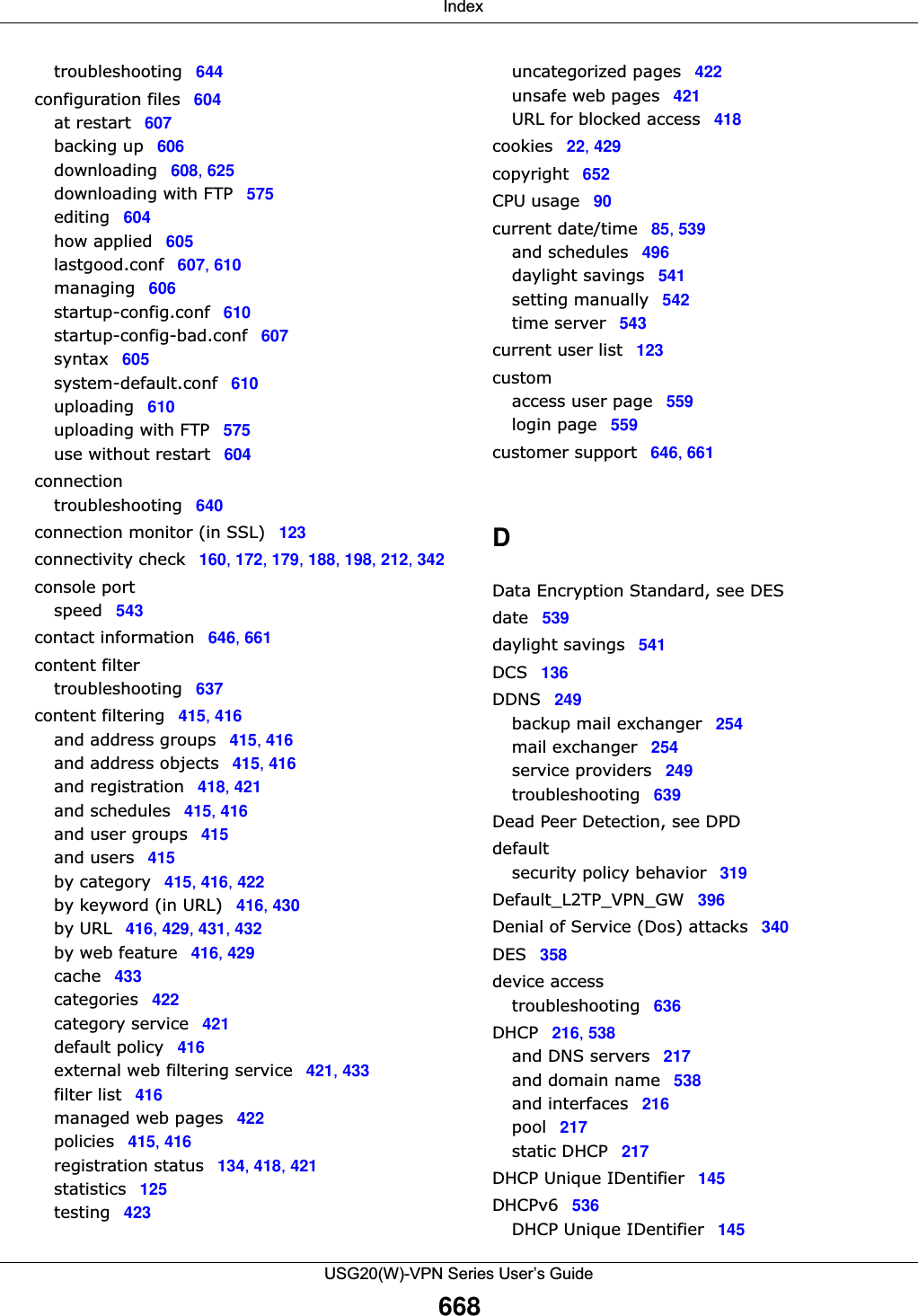 IndexUSG20(W)-VPN Series User’s Guide668troubleshooting 644configuration files 604at restart 607backing up 606downloading 608, 625downloading with FTP 575editing 604how applied 605lastgood.conf 607, 610managing 606startup-config.conf 610startup-config-bad.conf 607syntax 605system-default.conf 610uploading 610uploading with FTP 575use without restart 604connectiontroubleshooting 640connection monitor (in SSL) 123connectivity check 160, 172, 179, 188, 198, 212, 342console portspeed 543contact information 646, 661content filtertroubleshooting 637content filtering 415, 416and address groups 415, 416and address objects 415, 416and registration 418, 421and schedules 415, 416and user groups 415and users 415by category 415, 416, 422by keyword (in URL) 416, 430by URL 416, 429, 431, 432by web feature 416, 429cache 433categories 422category service 421default policy 416external web filtering service 421, 433filter list 416managed web pages 422policies 415, 416registration status 134, 418, 421statistics 125testing 423uncategorized pages 422unsafe web pages 421URL for blocked access 418cookies 22, 429copyright 652CPU usage 90current date/time 85, 539and schedules 496daylight savings 541setting manually 542time server 543current user list 123customaccess user page 559login page 559customer support 646, 661DData Encryption Standard, see DESdate 539daylight savings 541DCS 136DDNS 249backup mail exchanger 254mail exchanger 254service providers 249troubleshooting 639Dead Peer Detection, see DPDdefaultsecurity policy behavior 319Default_L2TP_VPN_GW 396Denial of Service (Dos) attacks 340DES 358device accesstroubleshooting 636DHCP 216, 538and DNS servers 217and domain name 538and interfaces 216pool 217static DHCP 217DHCP Unique IDentifier 145DHCPv6 536DHCP Unique IDentifier 145
