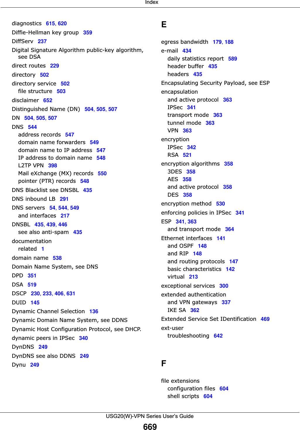  IndexUSG20(W)-VPN Series User’s Guide669diagnostics 615, 620Diffie-Hellman key group 359DiffServ 237Digital Signature Algorithm public-key algorithm, see DSAdirect routes 229directory 502directory service 502file structure 503disclaimer 652Distinguished Name (DN) 504, 505, 507DN 504, 505, 507DNS 544address records 547domain name forwarders 549domain name to IP address 547IP address to domain name 548L2TP VPN 398Mail eXchange (MX) records 550pointer (PTR) records 548DNS Blacklist see DNSBL 435DNS inbound LB 291DNS servers 54, 544, 549and interfaces 217DNSBL 435, 439, 446see also anti-spam 435documentationrelated 1domain name 538Domain Name System, see DNSDPD 351DSA 519DSCP 230, 233, 406, 631DUID 145Dynamic Channel Selection 136Dynamic Domain Name System, see DDNSDynamic Host Configuration Protocol, see DHCP.dynamic peers in IPSec 340DynDNS 249DynDNS see also DDNS 249Dynu 249Eegress bandwidth 179, 188e-mail 434daily statistics report 589header buffer 435headers 435Encapsulating Security Payload, see ESPencapsulationand active protocol 363IPSec 341transport mode 363tunnel mode 363VPN 363encryptionIPSec 342RSA 521encryption algorithms 3583DES 358AES 358and active protocol 358DES 358encryption method 530enforcing policies in IPSec 341ESP 341, 363and transport mode 364Ethernet interfaces 141and OSPF 148and RIP 148and routing protocols 147basic characteristics 142virtual 213exceptional services 300extended authenticationand VPN gateways 337IKE SA 362Extended Service Set IDentification 469ext-usertroubleshooting 642Ffile extensionsconfiguration files 604shell scripts 604