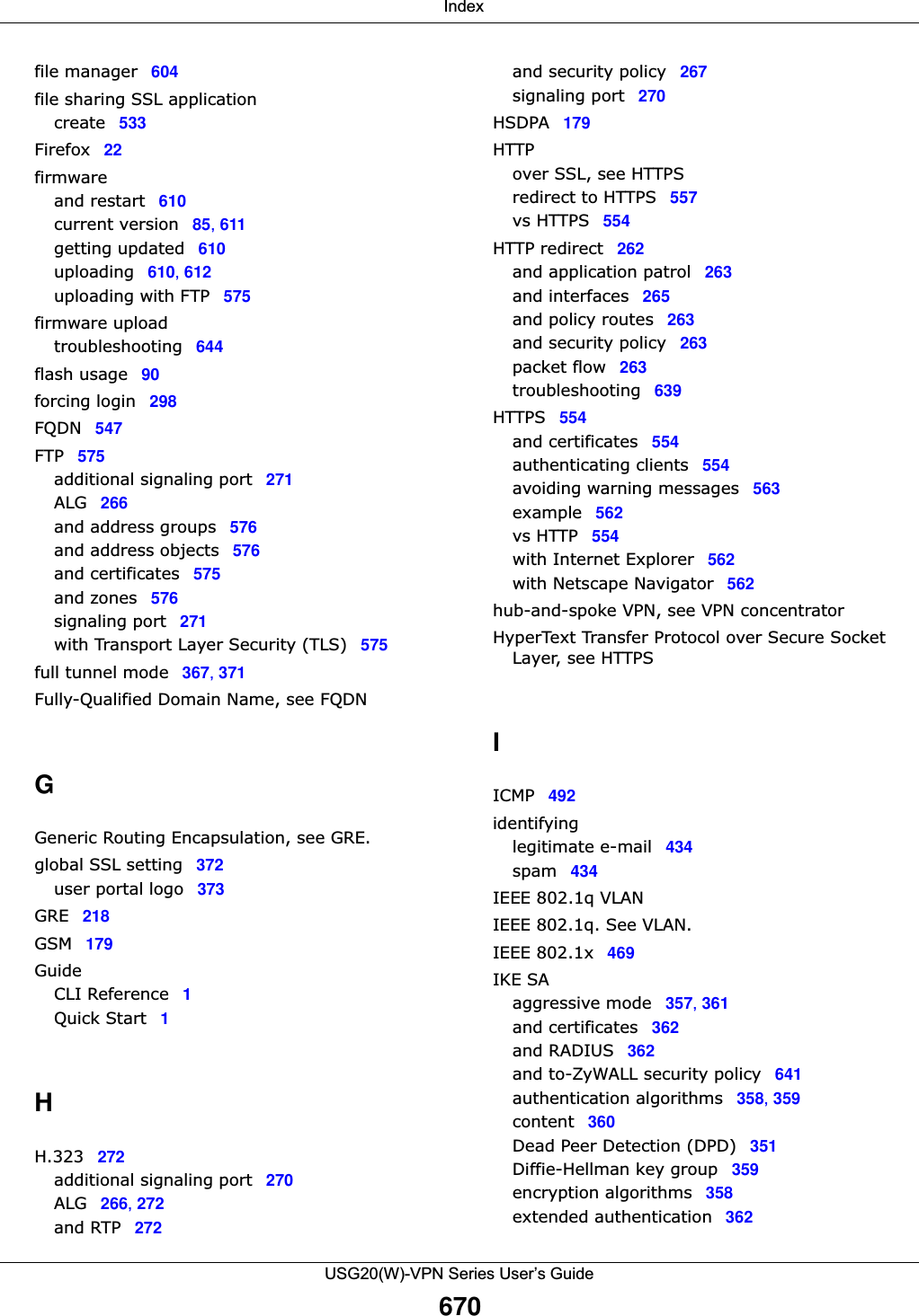  IndexUSG20(W)-VPN Series User’s Guide670file manager 604file sharing SSL applicationcreate 533Firefox 22firmwareand restart 610current version 85, 611getting updated 610uploading 610, 612uploading with FTP 575firmware uploadtroubleshooting 644flash usage 90forcing login 298FQDN 547FTP 575additional signaling port 271ALG 266and address groups 576and address objects 576and certificates 575and zones 576signaling port 271with Transport Layer Security (TLS) 575full tunnel mode 367, 371Fully-Qualified Domain Name, see FQDNGGeneric Routing Encapsulation, see GRE.global SSL setting 372user portal logo 373GRE 218GSM 179GuideCLI Reference 1Quick Start 1HH.323 272additional signaling port 270ALG 266, 272and RTP 272and security policy 267signaling port 270HSDPA 179HTTPover SSL, see HTTPSredirect to HTTPS 557vs HTTPS 554HTTP redirect 262and application patrol 263and interfaces 265and policy routes 263and security policy 263packet flow 263troubleshooting 639HTTPS 554and certificates 554authenticating clients 554avoiding warning messages 563example 562vs HTTP 554with Internet Explorer 562with Netscape Navigator 562hub-and-spoke VPN, see VPN concentratorHyperText Transfer Protocol over Secure Socket Layer, see HTTPSIICMP 492identifyinglegitimate e-mail 434spam 434IEEE 802.1q VLANIEEE 802.1q. See VLAN.IEEE 802.1x 469IKE SAaggressive mode 357, 361and certificates 362and RADIUS 362and to-ZyWALL security policy 641authentication algorithms 358, 359content 360Dead Peer Detection (DPD) 351Diffie-Hellman key group 359encryption algorithms 358extended authentication 362