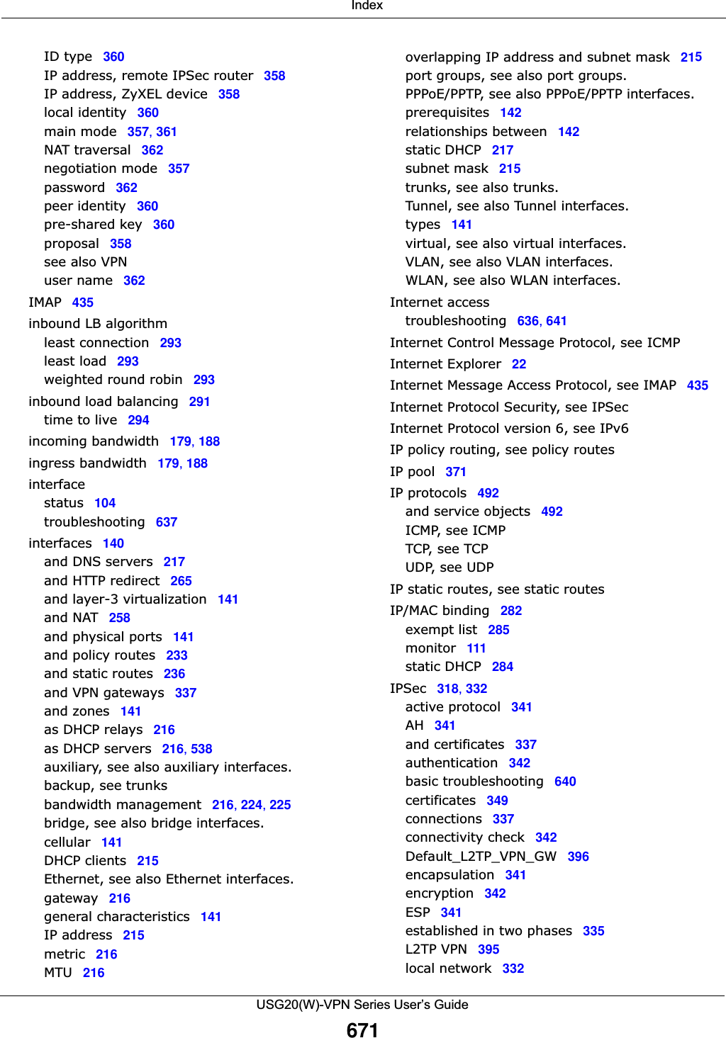  IndexUSG20(W)-VPN Series User’s Guide671ID type 360IP address, remote IPSec router 358IP address, ZyXEL device 358local identity 360main mode 357, 361NAT traversal 362negotiation mode 357password 362peer identity 360pre-shared key 360proposal 358see also VPNuser name 362IMAP 435inbound LB algorithmleast connection 293least load 293weighted round robin 293inbound load balancing 291time to live 294incoming bandwidth 179, 188ingress bandwidth 179, 188interfacestatus 104troubleshooting 637interfaces 140and DNS servers 217and HTTP redirect 265and layer-3 virtualization 141and NAT 258and physical ports 141and policy routes 233and static routes 236and VPN gateways 337and zones 141as DHCP relays 216as DHCP servers 216, 538auxiliary, see also auxiliary interfaces.backup, see trunksbandwidth management 216, 224, 225bridge, see also bridge interfaces.cellular 141DHCP clients 215Ethernet, see also Ethernet interfaces.gateway 216general characteristics 141IP address 215metric 216MTU 216overlapping IP address and subnet mask 215port groups, see also port groups.PPPoE/PPTP, see also PPPoE/PPTP interfaces.prerequisites 142relationships between 142static DHCP 217subnet mask 215trunks, see also trunks.Tunnel, see also Tunnel interfaces.types 141virtual, see also virtual interfaces.VLAN, see also VLAN interfaces.WLAN, see also WLAN interfaces.Internet accesstroubleshooting 636, 641Internet Control Message Protocol, see ICMPInternet Explorer 22Internet Message Access Protocol, see IMAP 435Internet Protocol Security, see IPSecInternet Protocol version 6, see IPv6IP policy routing, see policy routesIP pool 371IP protocols 492and service objects 492ICMP, see ICMPTCP, see TCPUDP, see UDPIP static routes, see static routesIP/MAC binding 282exempt list 285monitor 111static DHCP 284IPSec 318, 332active protocol 341AH 341and certificates 337authentication 342basic troubleshooting 640certificates 349connections 337connectivity check 342Default_L2TP_VPN_GW 396encapsulation 341encryption 342ESP 341established in two phases 335L2TP VPN 395local network 332