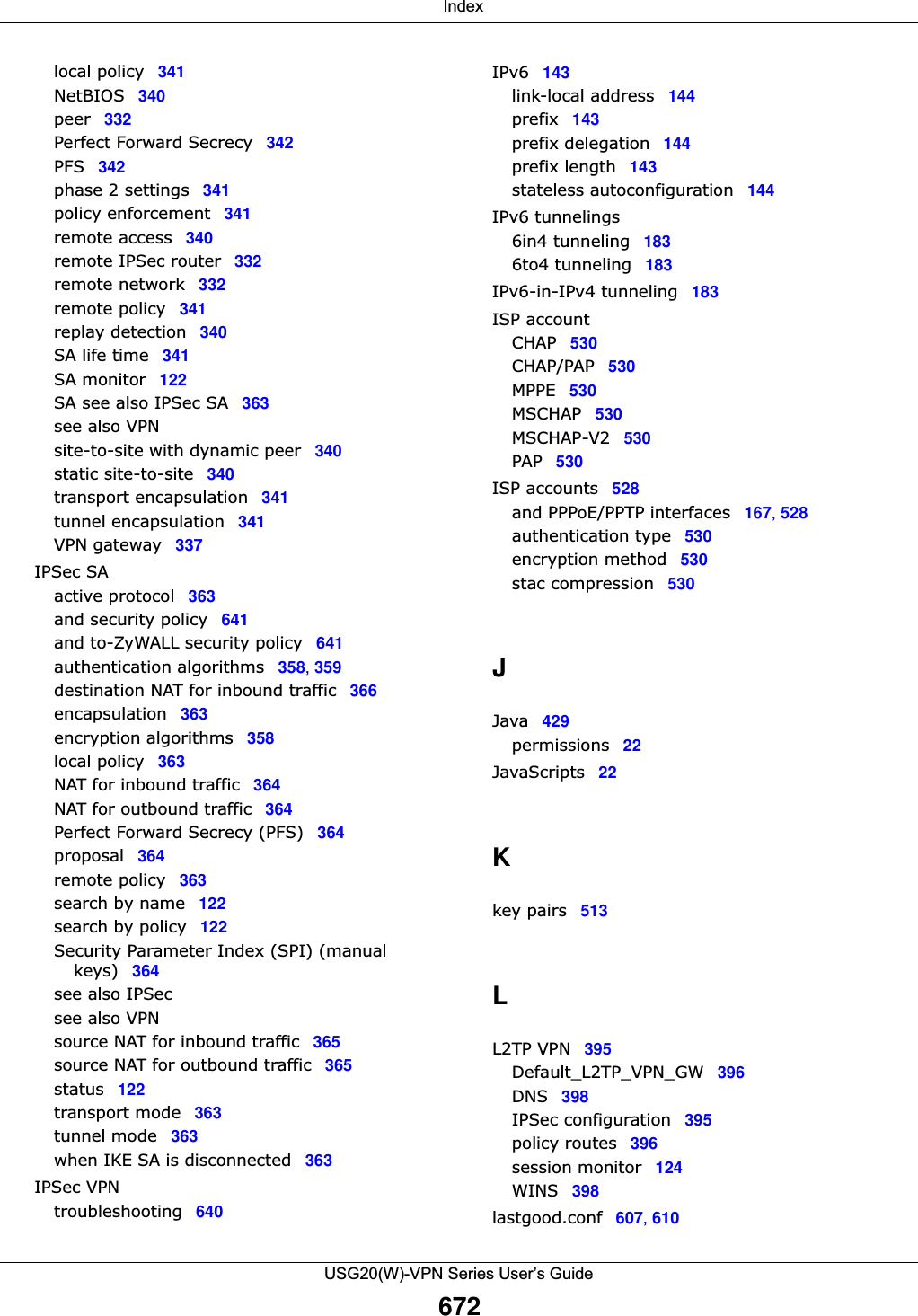  IndexUSG20(W)-VPN Series User’s Guide672local policy 341NetBIOS 340peer 332Perfect Forward Secrecy 342PFS 342phase 2 settings 341policy enforcement 341remote access 340remote IPSec router 332remote network 332remote policy 341replay detection 340SA life time 341SA monitor 122SA see also IPSec SA 363see also VPNsite-to-site with dynamic peer 340static site-to-site 340transport encapsulation 341tunnel encapsulation 341VPN gateway 337IPSec SAactive protocol 363and security policy 641and to-ZyWALL security policy 641authentication algorithms 358, 359destination NAT for inbound traffic 366encapsulation 363encryption algorithms 358local policy 363NAT for inbound traffic 364NAT for outbound traffic 364Perfect Forward Secrecy (PFS) 364proposal 364remote policy 363search by name 122search by policy 122Security Parameter Index (SPI) (manual keys) 364see also IPSecsee also VPNsource NAT for inbound traffic 365source NAT for outbound traffic 365status 122transport mode 363tunnel mode 363when IKE SA is disconnected 363IPSec VPNtroubleshooting 640IPv6 143link-local address 144prefix 143prefix delegation 144prefix length 143stateless autoconfiguration 144IPv6 tunnelings6in4 tunneling 1836to4 tunneling 183IPv6-in-IPv4 tunneling 183ISP accountCHAP 530CHAP/PAP 530MPPE 530MSCHAP 530MSCHAP-V2 530PAP 530ISP accounts 528and PPPoE/PPTP interfaces 167, 528authentication type 530encryption method 530stac compression 530JJava 429permissions 22JavaScripts 22Kkey pairs 513LL2TP VPN 395Default_L2TP_VPN_GW 396DNS 398IPSec configuration 395policy routes 396session monitor 124WINS 398lastgood.conf 607, 610