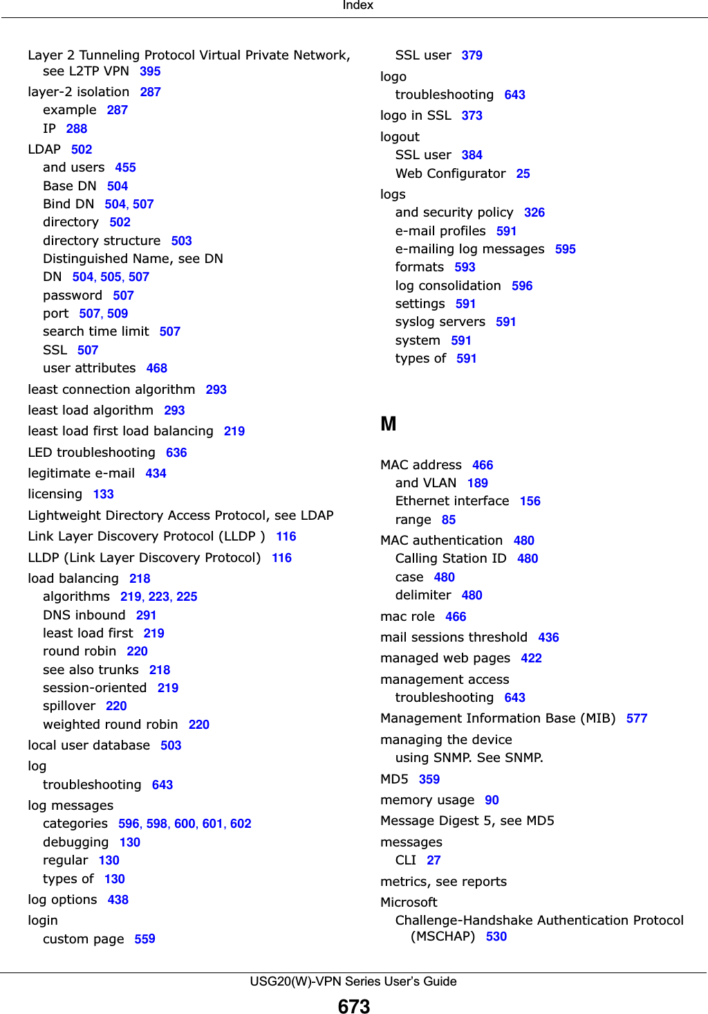  IndexUSG20(W)-VPN Series User’s Guide673Layer 2 Tunneling Protocol Virtual Private Network, see L2TP VPN 395layer-2 isolation 287example 287IP 288LDAP 502and users 455Base DN 504Bind DN 504, 507directory 502directory structure 503Distinguished Name, see DNDN 504, 505, 507password 507port 507, 509search time limit 507SSL 507user attributes 468least connection algorithm 293least load algorithm 293least load first load balancing 219LED troubleshooting 636legitimate e-mail 434licensing 133Lightweight Directory Access Protocol, see LDAPLink Layer Discovery Protocol (LLDP ) 116LLDP (Link Layer Discovery Protocol) 116load balancing 218algorithms 219, 223, 225DNS inbound 291least load first 219round robin 220see also trunks 218session-oriented 219spillover 220weighted round robin 220local user database 503logtroubleshooting 643log messagescategories 596, 598, 600, 601, 602debugging 130regular 130types of 130log options 438logincustom page 559SSL user 379logotroubleshooting 643logo in SSL 373logoutSSL user 384Web Configurator 25logsand security policy 326e-mail profiles 591e-mailing log messages 595formats 593log consolidation 596settings 591syslog servers 591system 591types of 591MMAC address 466and VLAN 189Ethernet interface 156range 85MAC authentication 480Calling Station ID 480case 480delimiter 480mac role 466mail sessions threshold 436managed web pages 422management accesstroubleshooting 643Management Information Base (MIB) 577managing the deviceusing SNMP. See SNMP.MD5 359memory usage 90Message Digest 5, see MD5messagesCLI 27metrics, see reportsMicrosoftChallenge-Handshake Authentication Protocol (MSCHAP) 530