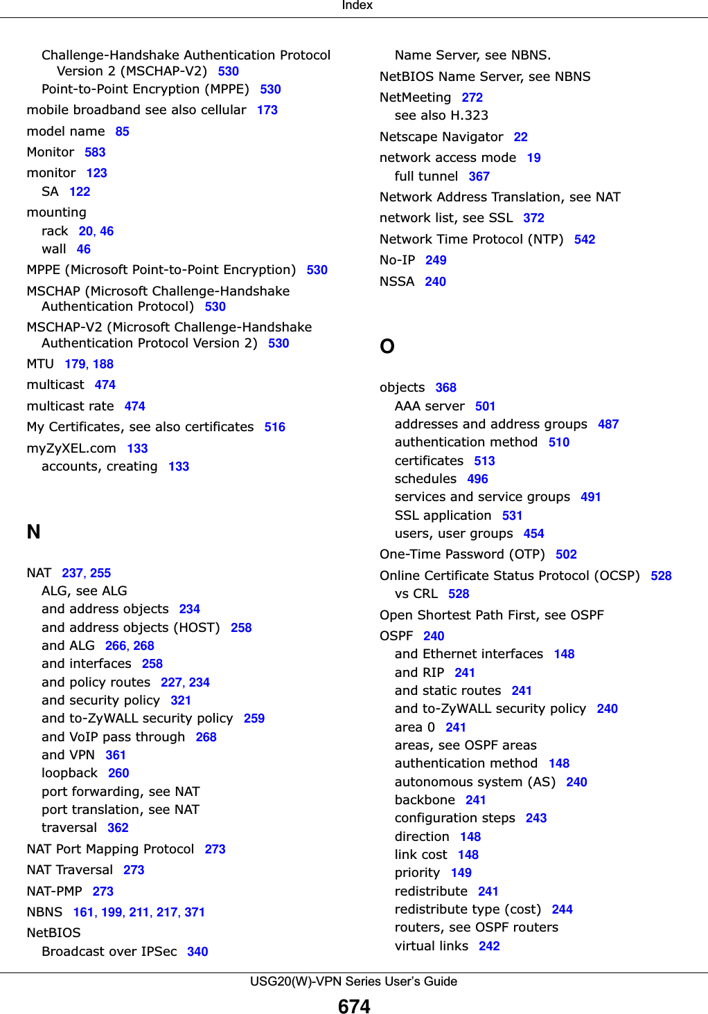  IndexUSG20(W)-VPN Series User’s Guide674Challenge-Handshake Authentication Protocol Version 2 (MSCHAP-V2) 530Point-to-Point Encryption (MPPE) 530mobile broadband see also cellular 173model name 85Monitor 583monitor 123SA 122mountingrack 20, 46wall 46MPPE (Microsoft Point-to-Point Encryption) 530MSCHAP (Microsoft Challenge-Handshake Authentication Protocol) 530MSCHAP-V2 (Microsoft Challenge-Handshake Authentication Protocol Version 2) 530MTU 179, 188multicast 474multicast rate 474My Certificates, see also certificates 516myZyXEL.com 133accounts, creating 133NNAT 237, 255ALG, see ALGand address objects 234and address objects (HOST) 258and ALG 266, 268and interfaces 258and policy routes 227, 234and security policy 321and to-ZyWALL security policy 259and VoIP pass through 268and VPN 361loopback 260port forwarding, see NATport translation, see NATtraversal 362NAT Port Mapping Protocol 273NAT Traversal 273NAT-PMP 273NBNS 161, 199, 211, 217, 371NetBIOSBroadcast over IPSec 340Name Server, see NBNS.NetBIOS Name Server, see NBNSNetMeeting 272see also H.323Netscape Navigator 22network access mode 19full tunnel 367Network Address Translation, see NATnetwork list, see SSL 372Network Time Protocol (NTP) 542No-IP 249NSSA 240Oobjects 368AAA server 501addresses and address groups 487authentication method 510certificates 513schedules 496services and service groups 491SSL application 531users, user groups 454One-Time Password (OTP) 502Online Certificate Status Protocol (OCSP) 528vs CRL 528Open Shortest Path First, see OSPFOSPF 240and Ethernet interfaces 148and RIP 241and static routes 241and to-ZyWALL security policy 240area 0 241areas, see OSPF areasauthentication method 148autonomous system (AS) 240backbone 241configuration steps 243direction 148link cost 148priority 149redistribute 241redistribute type (cost) 244routers, see OSPF routersvirtual links 242