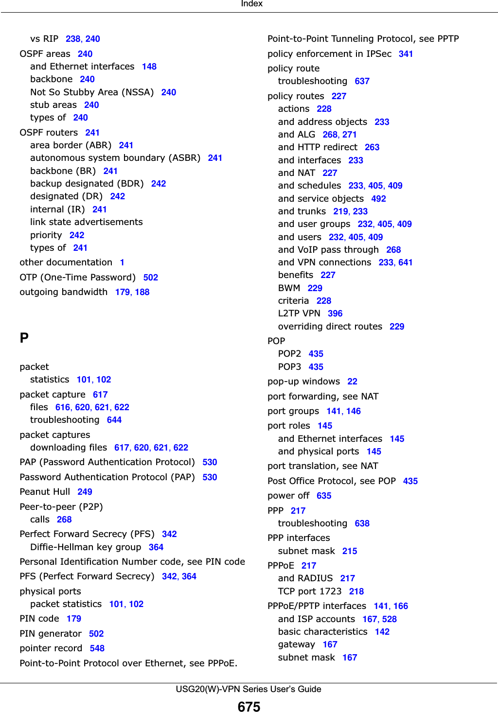  IndexUSG20(W)-VPN Series User’s Guide675vs RIP 238, 240OSPF areas 240and Ethernet interfaces 148backbone 240Not So Stubby Area (NSSA) 240stub areas 240types of 240OSPF routers 241area border (ABR) 241autonomous system boundary (ASBR) 241backbone (BR) 241backup designated (BDR) 242designated (DR) 242internal (IR) 241link state advertisementspriority 242types of 241other documentation 1OTP (One-Time Password) 502outgoing bandwidth 179, 188Ppacketstatistics 101, 102packet capture 617files 616, 620, 621, 622troubleshooting 644packet capturesdownloading files 617, 620, 621, 622PAP (Password Authentication Protocol) 530Password Authentication Protocol (PAP) 530Peanut Hull 249Peer-to-peer (P2P)calls 268Perfect Forward Secrecy (PFS) 342Diffie-Hellman key group 364Personal Identification Number code, see PIN codePFS (Perfect Forward Secrecy) 342, 364physical portspacket statistics 101, 102PIN code 179PIN generator 502pointer record 548Point-to-Point Protocol over Ethernet, see PPPoE.Point-to-Point Tunneling Protocol, see PPTPpolicy enforcement in IPSec 341policy routetroubleshooting 637policy routes 227actions 228and address objects 233and ALG 268, 271and HTTP redirect 263and interfaces 233and NAT 227and schedules 233, 405, 409and service objects 492and trunks 219, 233and user groups 232, 405, 409and users 232, 405, 409and VoIP pass through 268and VPN connections 233, 641benefits 227BWM 229criteria 228L2TP VPN 396overriding direct routes 229POPPOP2 435POP3 435pop-up windows 22port forwarding, see NATport groups 141, 146port roles 145and Ethernet interfaces 145and physical ports 145port translation, see NATPost Office Protocol, see POP 435power off 635PPP 217troubleshooting 638PPP interfacessubnet mask 215PPPoE 217and RADIUS 217TCP port 1723 218PPPoE/PPTP interfaces 141, 166and ISP accounts 167, 528basic characteristics 142gateway 167subnet mask 167