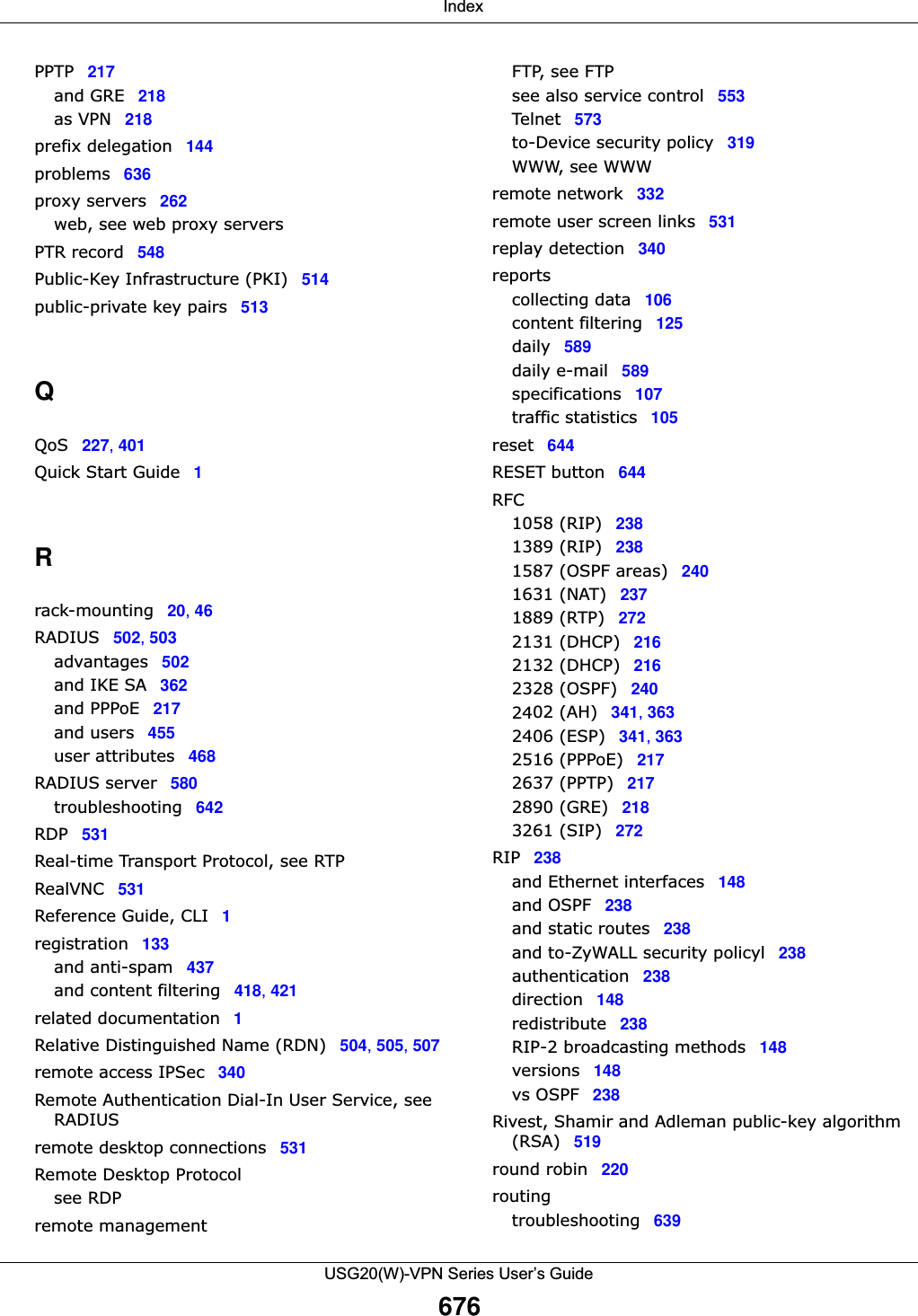  IndexUSG20(W)-VPN Series User’s Guide676PPTP 217and GRE 218as VPN 218prefix delegation 144problems 636proxy servers 262web, see web proxy serversPTR record 548Public-Key Infrastructure (PKI) 514public-private key pairs 513QQoS 227, 401Quick Start Guide 1Rrack-mounting 20, 46RADIUS 502, 503advantages 502and IKE SA 362and PPPoE 217and users 455user attributes 468RADIUS server 580troubleshooting 642RDP 531Real-time Transport Protocol, see RTPRealVNC 531Reference Guide, CLI 1registration 133and anti-spam 437and content filtering 418, 421related documentation 1Relative Distinguished Name (RDN) 504, 505, 507remote access IPSec 340Remote Authentication Dial-In User Service, see RADIUSremote desktop connections 531Remote Desktop Protocolsee RDPremote managementFTP, see FTPsee also service control 553Telnet 573to-Device security policy 319WWW, see WWWremote network 332remote user screen links 531replay detection 340reportscollecting data 106content filtering 125daily 589daily e-mail 589specifications 107traffic statistics 105reset 644RESET button 644RFC1058 (RIP) 2381389 (RIP) 2381587 (OSPF areas) 2401631 (NAT) 2371889 (RTP) 2722131 (DHCP) 2162132 (DHCP) 2162328 (OSPF) 2402402 (AH) 341, 3632406 (ESP) 341, 3632516 (PPPoE) 2172637 (PPTP) 2172890 (GRE) 2183261 (SIP) 272RIP 238and Ethernet interfaces 148and OSPF 238and static routes 238and to-ZyWALL security policyl 238authentication 238direction 148redistribute 238RIP-2 broadcasting methods 148versions 148vs OSPF 238Rivest, Shamir and Adleman public-key algorithm (RSA) 519round robin 220routingtroubleshooting 639