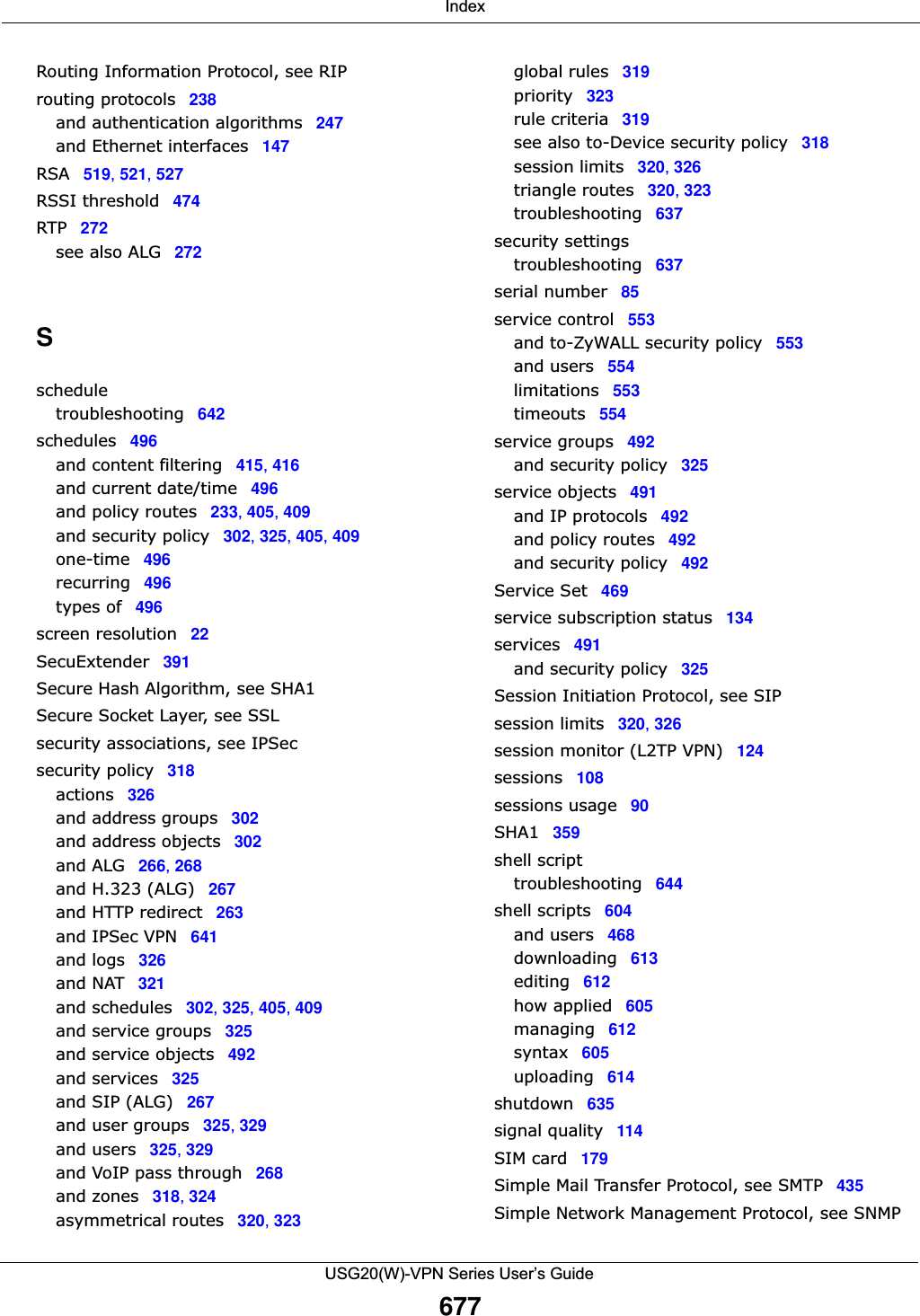  IndexUSG20(W)-VPN Series User’s Guide677Routing Information Protocol, see RIProuting protocols 238and authentication algorithms 247and Ethernet interfaces 147RSA 519, 521, 527RSSI threshold 474RTP 272see also ALG 272Sscheduletroubleshooting 642schedules 496and content filtering 415, 416and current date/time 496and policy routes 233, 405, 409and security policy 302, 325, 405, 409one-time 496recurring 496types of 496screen resolution 22SecuExtender 391Secure Hash Algorithm, see SHA1Secure Socket Layer, see SSLsecurity associations, see IPSecsecurity policy 318actions 326and address groups 302and address objects 302and ALG 266, 268and H.323 (ALG) 267and HTTP redirect 263and IPSec VPN 641and logs 326and NAT 321and schedules 302, 325, 405, 409and service groups 325and service objects 492and services 325and SIP (ALG) 267and user groups 325, 329and users 325, 329and VoIP pass through 268and zones 318, 324asymmetrical routes 320, 323global rules 319priority 323rule criteria 319see also to-Device security policy 318session limits 320, 326triangle routes 320, 323troubleshooting 637security settingstroubleshooting 637serial number 85service control 553and to-ZyWALL security policy 553and users 554limitations 553timeouts 554service groups 492and security policy 325service objects 491and IP protocols 492and policy routes 492and security policy 492Service Set 469service subscription status 134services 491and security policy 325Session Initiation Protocol, see SIPsession limits 320, 326session monitor (L2TP VPN) 124sessions 108sessions usage 90SHA1 359shell scripttroubleshooting 644shell scripts 604and users 468downloading 613editing 612how applied 605managing 612syntax 605uploading 614shutdown 635signal quality 114SIM card 179Simple Mail Transfer Protocol, see SMTP 435Simple Network Management Protocol, see SNMP