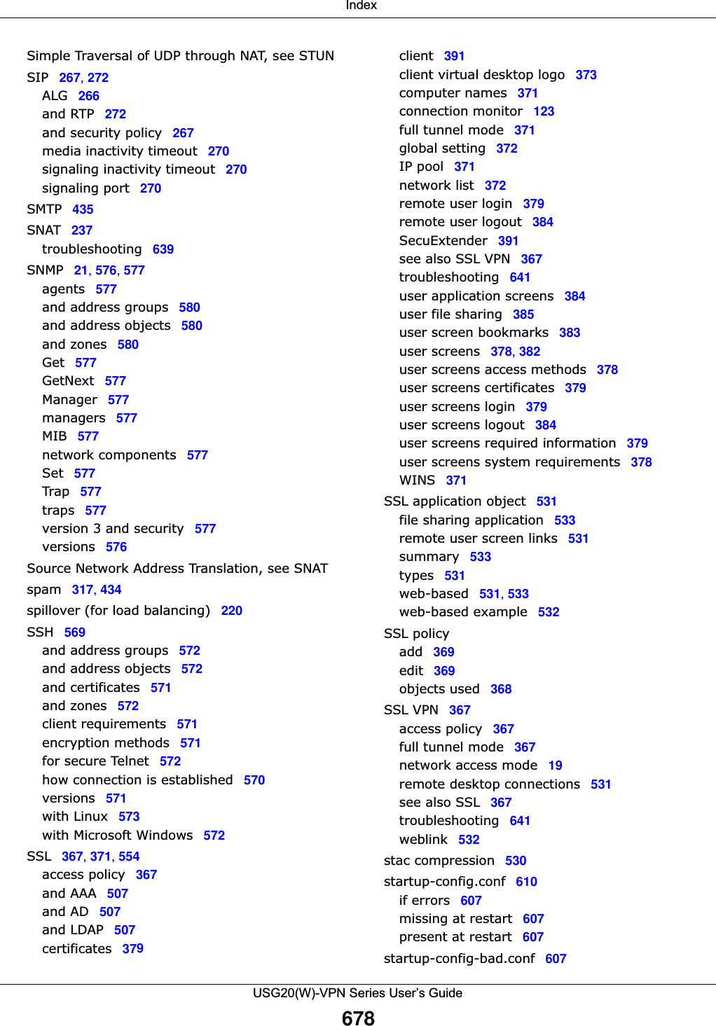  IndexUSG20(W)-VPN Series User’s Guide678Simple Traversal of UDP through NAT, see STUNSIP 267, 272ALG266and RTP 272and security policy 267media inactivity timeout 270signaling inactivity timeout 270signaling port 270SMTP 435SNAT 237troubleshooting 639SNMP 21, 576, 577agents 577and address groups 580and address objects 580and zones 580Get 577GetNext 577Manager 577managers 577MIB 577network components 577Set 577Trap 577traps 577version 3 and security 577versions 576Source Network Address Translation, see SNATspam 317, 434spillover (for load balancing) 220SSH 569and address groups 572and address objects 572and certificates 571and zones 572client requirements 571encryption methods 571for secure Telnet 572how connection is established 570versions 571with Linux 573with Microsoft Windows 572SSL 367, 371, 554access policy 367and AAA 507and AD 507and LDAP 507certificates 379client 391client virtual desktop logo 373computer names 371connection monitor 123full tunnel mode 371global setting 372IP pool 371network list 372remote user login 379remote user logout 384SecuExtender 391see also SSL VPN 367troubleshooting 641user application screens 384user file sharing 385user screen bookmarks 383user screens 378, 382user screens access methods 378user screens certificates 379user screens login 379user screens logout 384user screens required information 379user screens system requirements 378WINS 371SSL application object 531file sharing application 533remote user screen links 531summary 533types 531web-based 531, 533web-based example 532SSL policyadd 369edit 369objects used 368SSL VPN 367access policy 367full tunnel mode 367network access mode 19remote desktop connections 531see also SSL 367troubleshooting 641weblink 532stac compression 530startup-config.conf 610if errors 607missing at restart 607present at restart 607startup-config-bad.conf 607