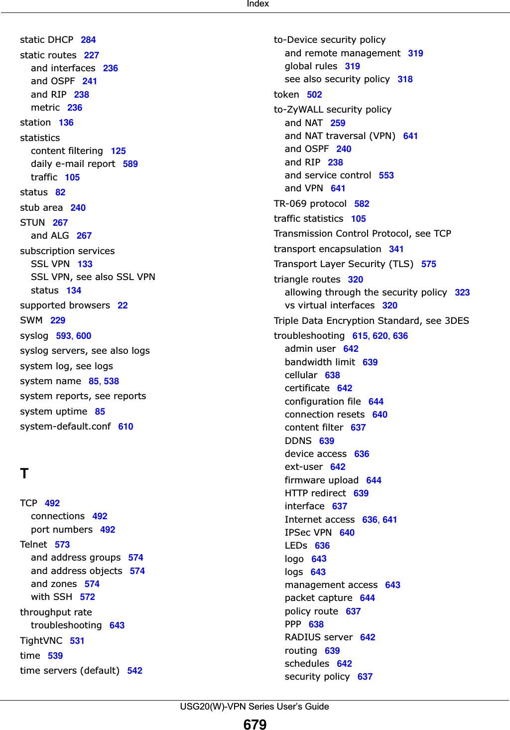  IndexUSG20(W)-VPN Series User’s Guide679static DHCP 284static routes 227and interfaces 236and OSPF 241and RIP 238metric 236station 136statisticscontent filtering 125daily e-mail report 589traffic 105status 82stub area 240STUN 267and ALG 267subscription servicesSSL VPN 133SSL VPN, see also SSL VPNstatus 134supported browsers 22SWM 229syslog 593, 600syslog servers, see also logssystem log, see logssystem name 85, 538system reports, see reportssystem uptime 85system-default.conf 610TTCP 492connections 492port numbers 492Telnet 573and address groups 574and address objects 574and zones 574with SSH 572throughput ratetroubleshooting 643TightVNC 531time 539time servers (default) 542to-Device security policyand remote management 319global rules 319see also security policy 318token 502to-ZyWALL security policyand NAT 259and NAT traversal (VPN) 641and OSPF 240and RIP 238and service control 553and VPN 641TR-069 protocol 582traffic statistics 105Transmission Control Protocol, see TCPtransport encapsulation 341Transport Layer Security (TLS) 575triangle routes 320allowing through the security policy 323vs virtual interfaces 320Triple Data Encryption Standard, see 3DEStroubleshooting 615, 620, 636admin user 642bandwidth limit 639cellular 638certificate 642configuration file 644connection resets 640content filter 637DDNS 639device access 636ext-user 642firmware upload 644HTTP redirect 639interface 637Internet access 636, 641IPSec VPN 640LEDs 636logo 643logs 643management access 643packet capture 644policy route 637PPP 638RADIUS server 642routing 639schedules 642security policy 637