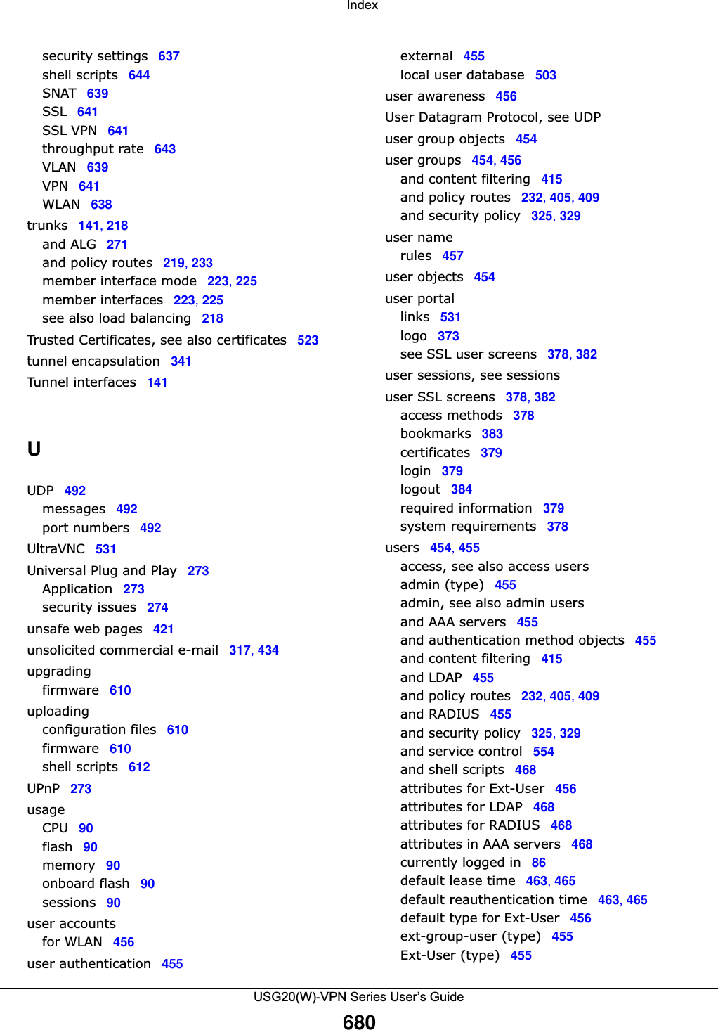  IndexUSG20(W)-VPN Series User’s Guide680security settings 637shell scripts 644SNAT 639SSL 641SSL VPN 641throughput rate 643VLAN 639VPN 641WLAN 638trunks 141, 218and ALG 271and policy routes 219, 233member interface mode 223, 225member interfaces 223, 225see also load balancing 218Trusted Certificates, see also certificates 523tunnel encapsulation 341Tunnel interfaces 141UUDP 492messages 492port numbers 492UltraVNC 531Universal Plug and Play 273Application 273security issues 274unsafe web pages 421unsolicited commercial e-mail 317, 434upgradingfirmware 610uploadingconfiguration files 610firmware 610shell scripts 612UPnP 273usageCPU 90flash 90memory 90onboard flash 90sessions 90user accountsfor WLAN 456user authentication 455external 455local user database 503user awareness 456User Datagram Protocol, see UDPuser group objects 454user groups 454, 456and content filtering 415and policy routes 232, 405, 409and security policy 325, 329user namerules 457user objects 454user portallinks 531logo 373see SSL user screens 378, 382user sessions, see sessionsuser SSL screens 378, 382access methods 378bookmarks 383certificates 379login 379logout 384required information 379system requirements 378users 454, 455access, see also access usersadmin (type) 455admin, see also admin usersand AAA servers 455and authentication method objects 455and content filtering 415and LDAP 455and policy routes 232, 405, 409and RADIUS 455and security policy 325, 329and service control 554and shell scripts 468attributes for Ext-User 456attributes for LDAP 468attributes for RADIUS 468attributes in AAA servers 468currently logged in 86default lease time 463, 465default reauthentication time 463, 465default type for Ext-User 456ext-group-user (type) 455Ext-User (type) 455