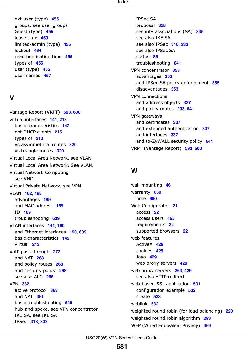  IndexUSG20(W)-VPN Series User’s Guide681ext-user (type) 455groups, see user groupsGuest (type) 455lease time 459limited-admin (type) 455lockout 464reauthentication time 459types of 455user (type) 455user names 457VVantage Report (VRPT) 593, 600virtual interfaces 141, 213basic characteristics 142not DHCP clients 215types of 213vs asymmetrical routes 320vs triangle routes 320Virtual Local Area Network, see VLAN.Virtual Local Area Network. See VLAN.Virtual Network Computingsee VNCVirtual Private Network, see VPNVLAN 182, 188advantages 189and MAC address 189ID 189troubleshooting 639VLAN interfaces 141, 190and Ethernet interfaces 190, 639basic characteristics 142virtual 213VoIP pass through 272and NAT 268and policy routes 268and security policy 268see also ALG 266VPN 332active protocol 363and NAT 361basic troubleshooting 640hub-and-spoke, see VPN concentratorIKE SA, see IKE SAIPSec 318, 332IPSec SAproposal 358security associations (SA) 335see also IKE SAsee also IPSec 318, 332see also IPSec SAstatus 86troubleshooting 641VPN concentrator 353advantages 353and IPSec SA policy enforcement 355disadvantages 353VPN connectionsand address objects 337and policy routes 233, 641VPN gatewaysand certificates 337and extended authentication 337and interfaces 337and to-ZyWALL security policy 641VRPT (Vantage Report) 593, 600Wwall-mounting 46warranty 659note 660Web Configurator 21access 22access users 465requirements 22supported browsers 22web featuresActiveX 429cookies 429Java 429web proxy servers 429web proxy servers 263, 429see also HTTP redirectweb-based SSL application 531configuration example 532create 533weblink 532weighted round robin (for load balancing) 220weighted round robin algorithm 293WEP (Wired Equivalent Privacy) 469