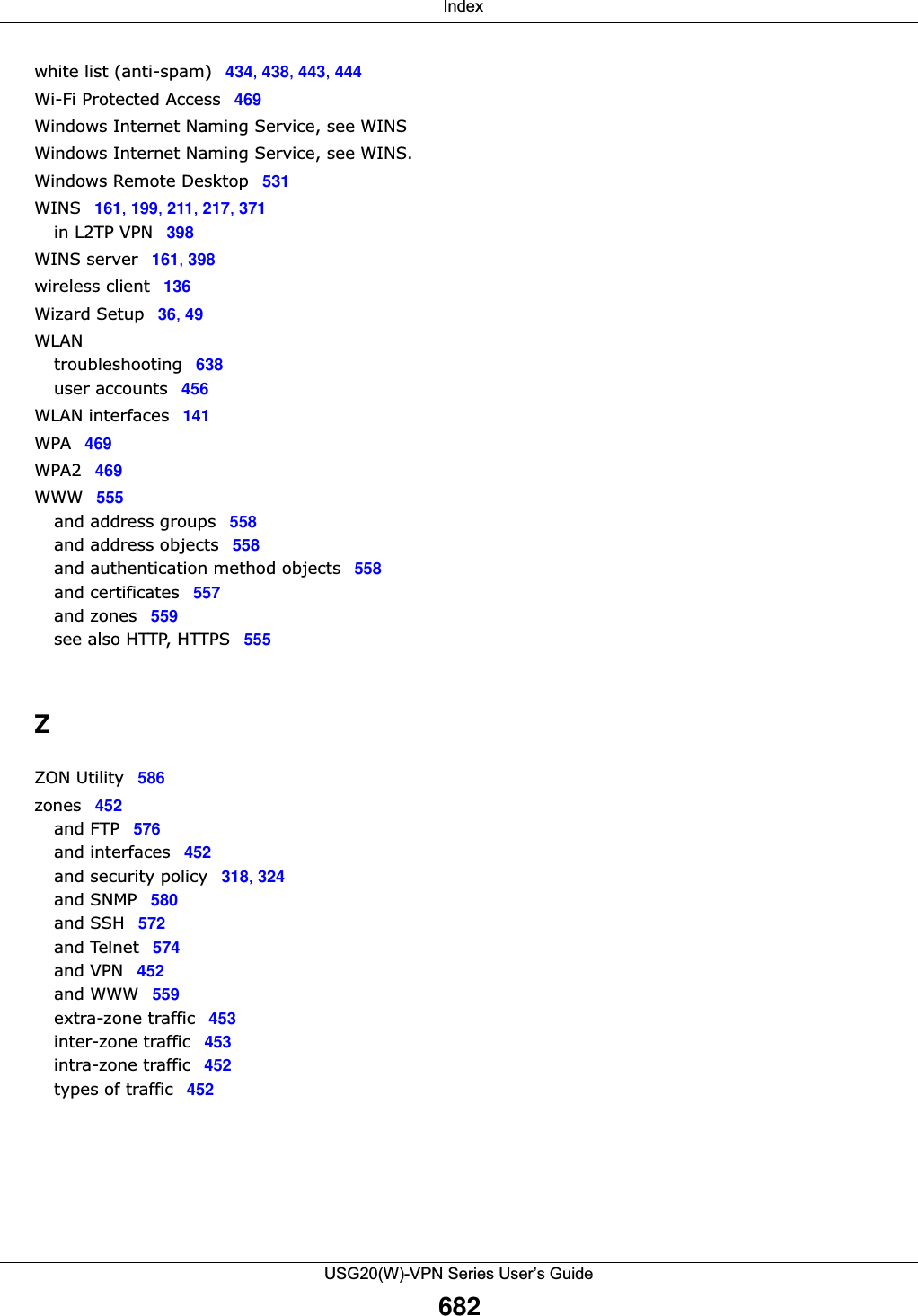  IndexUSG20(W)-VPN Series User’s Guide682white list (anti-spam) 434, 438, 443, 444Wi-Fi Protected Access 469Windows Internet Naming Service, see WINSWindows Internet Naming Service, see WINS.Windows Remote Desktop 531WINS 161, 199, 211, 217, 371in L2TP VPN 398WINS server 161, 398wireless client 136Wizard Setup 36, 49WLANtroubleshooting 638user accounts 456WLAN interfaces 141WPA 469WPA2 469WWW 555and address groups 558and address objects 558and authentication method objects 558and certificates 557and zones 559see also HTTP, HTTPS 555ZZON Utility 586zones 452and FTP 576and interfaces 452and security policy 318, 324and SNMP 580and SSH 572and Telnet 574and VPN 452and WWW 559extra-zone traffic 453inter-zone traffic 453intra-zone traffic 452types of traffic 452