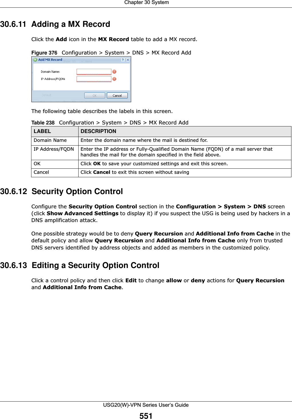  Chapter 30 SystemUSG20(W)-VPN Series User’s Guide55130.6.11  Adding a MX Record Click the Add icon in the MX Record table to add a MX record.Figure 376   Configuration &gt; System &gt; DNS &gt; MX Record AddThe following table describes the labels in this screen. 30.6.12  Security Option ControlConfigure the Security Option Control section in the Configuration &gt; System &gt; DNS screen (click Show Advanced Settings to display it) if you suspect the USG is being used by hackers in a DNS amplification attack.One possible strategy would be to deny Query Recursion and Additional Info from Cache in the default policy and allow Query Recursion and Additional Info from Cache only from trusted DNS servers identified by address objects and added as members in the customized policy.30.6.13  Editing a Security Option ControlClick a control policy and then click Edit to change allow or deny actions for Query Recursion and Additional Info from Cache.Table 238   Configuration &gt; System &gt; DNS &gt; MX Record AddLABEL DESCRIPTIONDomain Name Enter the domain name where the mail is destined for.IP Address/FQDN Enter the IP address or Fully-Qualified Domain Name (FQDN) of a mail server that handles the mail for the domain specified in the field above.OK Click OK to save your customized settings and exit this screen. Cancel Click Cancel to exit this screen without saving