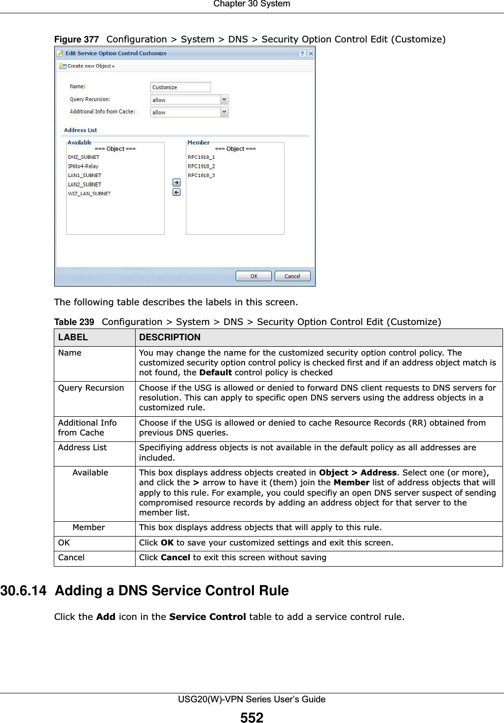 Chapter 30 SystemUSG20(W)-VPN Series User’s Guide552Figure 377   Configuration &gt; System &gt; DNS &gt; Security Option Control Edit (Customize) The following table describes the labels in this screen. 30.6.14  Adding a DNS Service Control RuleClick the Add icon in the Service Control table to add a service control rule. Table 239   Configuration &gt; System &gt; DNS &gt; Security Option Control Edit (Customize) LABEL DESCRIPTIONName You may change the name for the customized security option control policy. The customized security option control policy is checked first and if an address object match is not found, the Default control policy is checkedQuery Recursion Choose if the USG is allowed or denied to forward DNS client requests to DNS servers for resolution. This can apply to specific open DNS servers using the address objects in a customized rule.Additional Info from CacheChoose if the USG is allowed or denied to cache Resource Records (RR) obtained from previous DNS queries.Address List Specifiying address objects is not available in the default policy as all addresses are included.Available This box displays address objects created in Object &gt; Address. Select one (or more), and click the &gt; arrow to have it (them) join the Member list of address objects that will apply to this rule. For example, you could specifiy an open DNS server suspect of sending compromised resource records by adding an address object for that server to the member list.Member This box displays address objects that will apply to this rule.OK Click OK to save your customized settings and exit this screen. Cancel Click Cancel to exit this screen without saving
