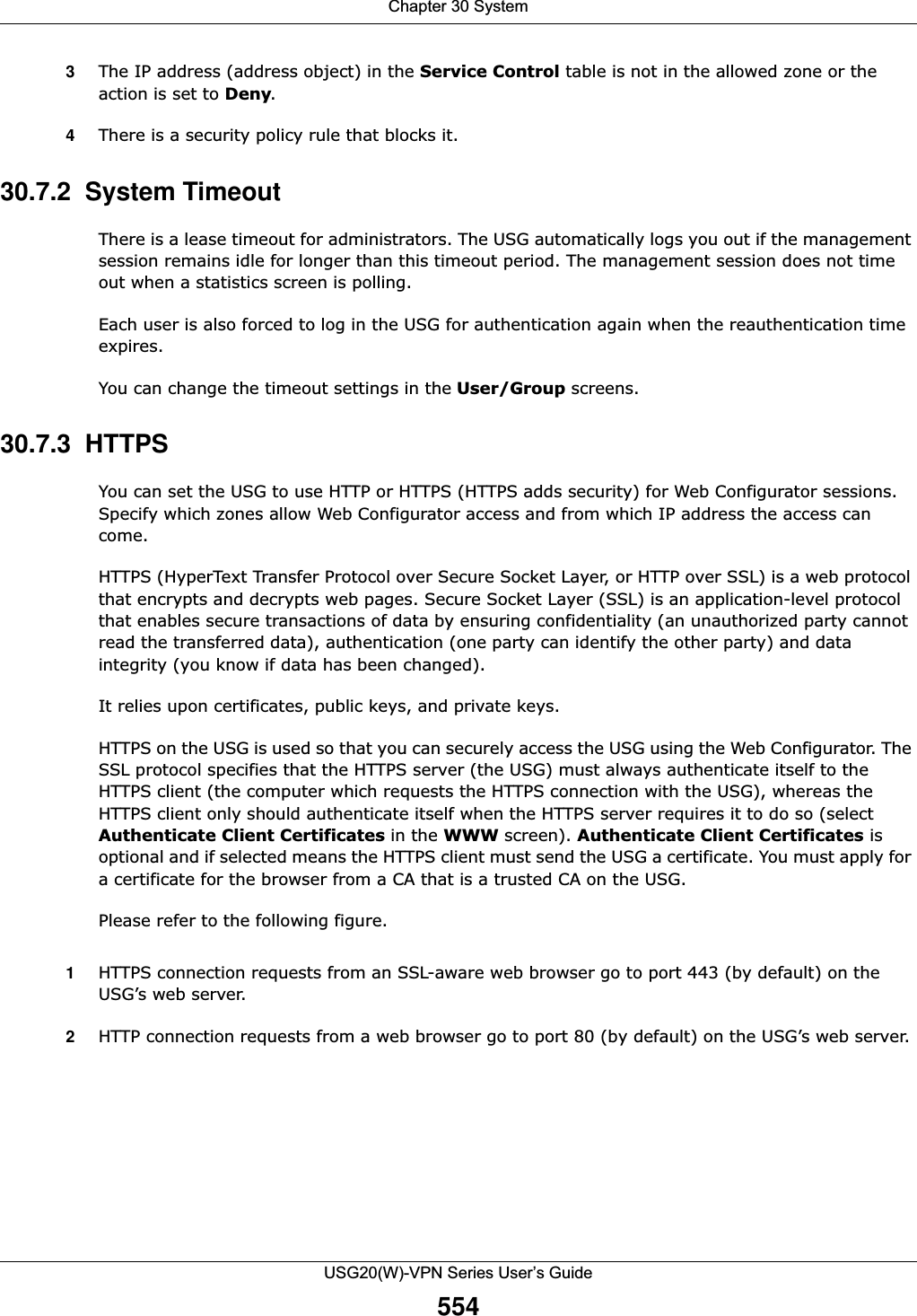 Chapter 30 SystemUSG20(W)-VPN Series User’s Guide5543The IP address (address object) in the Service Control table is not in the allowed zone or the action is set to Deny. 4There is a security policy rule that blocks it.30.7.2  System TimeoutThere is a lease timeout for administrators. The USG automatically logs you out if the management session remains idle for longer than this timeout period. The management session does not time out when a statistics screen is polling. Each user is also forced to log in the USG for authentication again when the reauthentication time expires. You can change the timeout settings in the User/Group screens.30.7.3  HTTPSYou can set the USG to use HTTP or HTTPS (HTTPS adds security) for Web Configurator sessions. Specify which zones allow Web Configurator access and from which IP address the access can come.HTTPS (HyperText Transfer Protocol over Secure Socket Layer, or HTTP over SSL) is a web protocol that encrypts and decrypts web pages. Secure Socket Layer (SSL) is an application-level protocol that enables secure transactions of data by ensuring confidentiality (an unauthorized party cannot read the transferred data), authentication (one party can identify the other party) and data integrity (you know if data has been changed). It relies upon certificates, public keys, and private keys.HTTPS on the USG is used so that you can securely access the USG using the Web Configurator. The SSL protocol specifies that the HTTPS server (the USG) must always authenticate itself to the HTTPS client (the computer which requests the HTTPS connection with the USG), whereas the HTTPS client only should authenticate itself when the HTTPS server requires it to do so (selectAuthenticate Client Certificates in the WWW screen). Authenticate Client Certificates is optional and if selected means the HTTPS client must send the USG a certificate. You must apply for a certificate for the browser from a CA that is a trusted CA on the USG.Please refer to the following figure.1HTTPS connection requests from an SSL-aware web browser go to port 443 (by default) on the USG’s web server.2HTTP connection requests from a web browser go to port 80 (by default) on the USG’s web server.