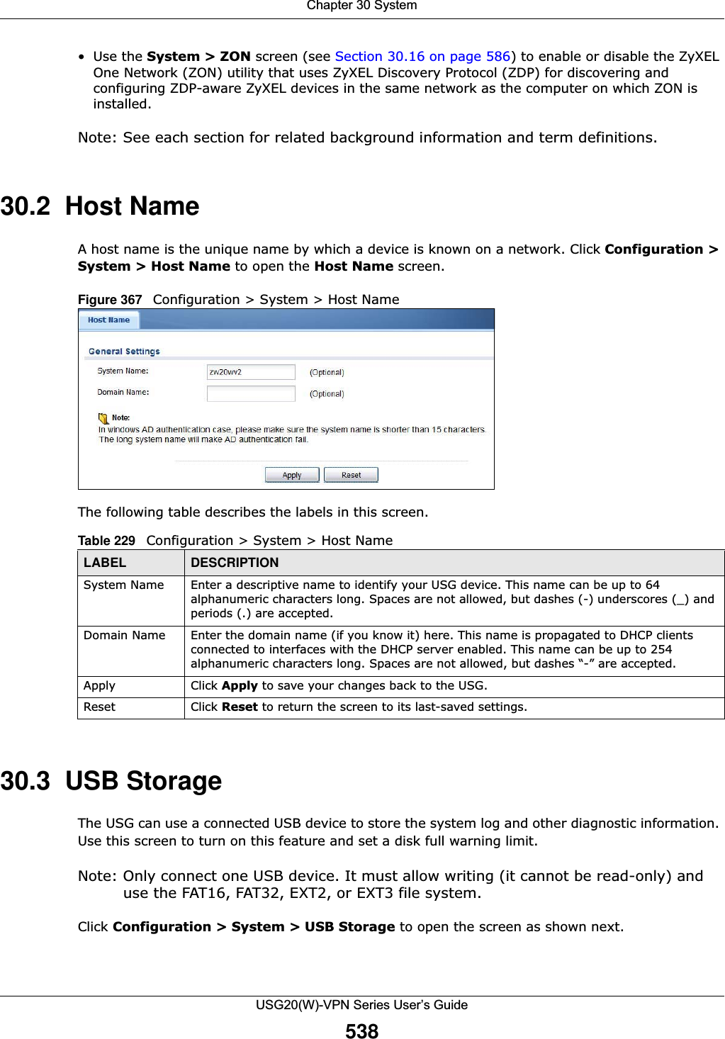 Chapter 30 SystemUSG20(W)-VPN Series User’s Guide538•Use the System &gt; ZON screen (see Section 30.16 on page 586) to enable or disable the ZyXEL One Network (ZON) utility that uses ZyXEL Discovery Protocol (ZDP) for discovering and configuring ZDP-aware ZyXEL devices in the same network as the computer on which ZON is installed.Note: See each section for related background information and term definitions.30.2  Host NameA host name is the unique name by which a device is known on a network. Click Configuration &gt; System &gt; Host Name to open the Host Name screen.Figure 367   Configuration &gt; System &gt; Host NameThe following table describes the labels in this screen. 30.3  USB StorageThe USG can use a connected USB device to store the system log and other diagnostic information. Use this screen to turn on this feature and set a disk full warning limit.Note: Only connect one USB device. It must allow writing (it cannot be read-only) and use the FAT16, FAT32, EXT2, or EXT3 file system.Click Configuration &gt; System &gt; USB Storage to open the screen as shown next.Table 229   Configuration &gt; System &gt; Host NameLABEL DESCRIPTIONSystem Name Enter a descriptive name to identify your USG device. This name can be up to 64 alphanumeric characters long. Spaces are not allowed, but dashes (-) underscores (_) and periods (.) are accepted.Domain Name Enter the domain name (if you know it) here. This name is propagated to DHCP clients connected to interfaces with the DHCP server enabled. This name can be up to 254 alphanumeric characters long. Spaces are not allowed, but dashes “-” are accepted.Apply Click Apply to save your changes back to the USG.Reset Click Reset to return the screen to its last-saved settings. 