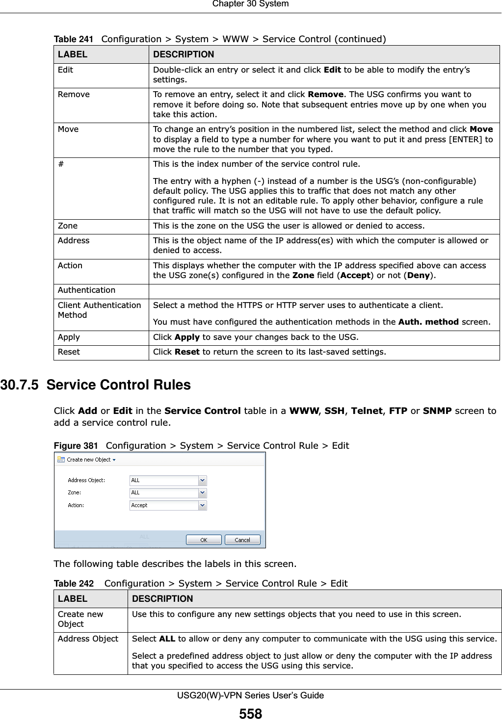 Chapter 30 SystemUSG20(W)-VPN Series User’s Guide55830.7.5  Service Control RulesClick Add or Edit in the Service Control table in a WWW, SSH, Telnet, FTP or SNMP screen to add a service control rule. Figure 381   Configuration &gt; System &gt; Service Control Rule &gt; Edit   The following table describes the labels in this screen.  Edit Double-click an entry or select it and click Edit to be able to modify the entry’s settings. Remove To remove an entry, select it and click Remove. The USG confirms you want to remove it before doing so. Note that subsequent entries move up by one when you take this action.Move To change an entry’s position in the numbered list, select the method and click Move to display a field to type a number for where you want to put it and press [ENTER] to move the rule to the number that you typed.#This is the index number of the service control rule.The entry with a hyphen (-) instead of a number is the USG’s (non-configurable) default policy. The USG applies this to traffic that does not match any other configured rule. It is not an editable rule. To apply other behavior, configure a rule that traffic will match so the USG will not have to use the default policy.Zone This is the zone on the USG the user is allowed or denied to access.Address This is the object name of the IP address(es) with which the computer is allowed or denied to access.Action This displays whether the computer with the IP address specified above can access the USG zone(s) configured in the Zone field (Accept) or not (Deny).AuthenticationClient Authentication MethodSelect a method the HTTPS or HTTP server uses to authenticate a client.You must have configured the authentication methods in the Auth. method screen.Apply Click Apply to save your changes back to the USG. Reset Click Reset to return the screen to its last-saved settings. Table 241   Configuration &gt; System &gt; WWW &gt; Service Control (continued)LABEL DESCRIPTIONTable 242    Configuration &gt; System &gt; Service Control Rule &gt; EditLABEL DESCRIPTIONCreate new ObjectUse this to configure any new settings objects that you need to use in this screen.Address Object Select ALL to allow or deny any computer to communicate with the USG using this service.Select a predefined address object to just allow or deny the computer with the IP address that you specified to access the USG using this service.