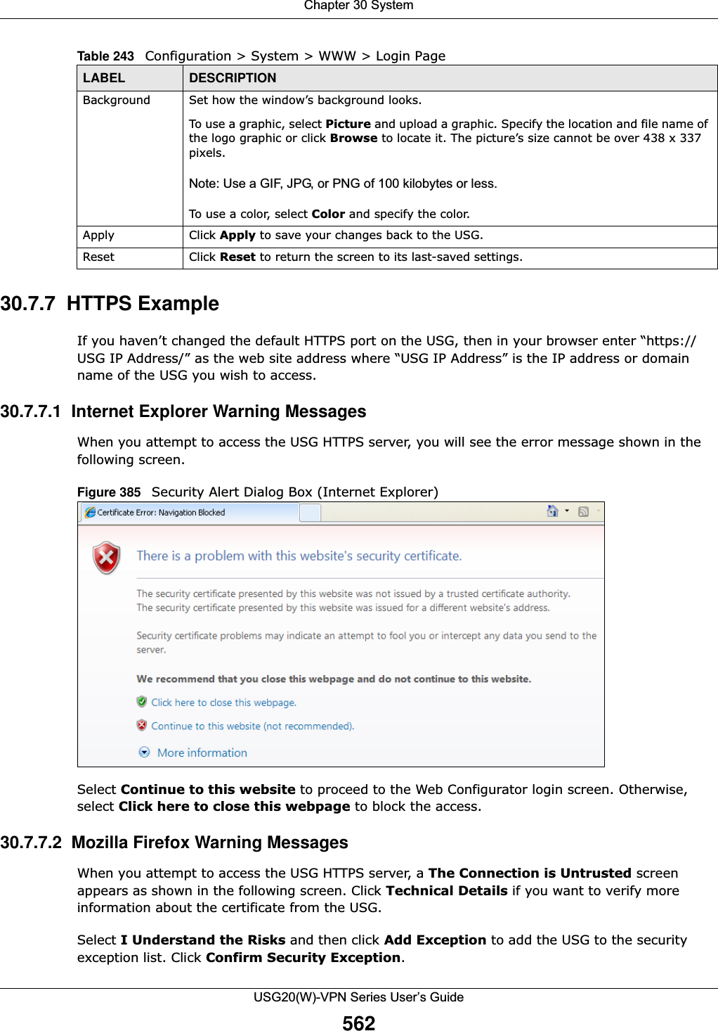 Chapter 30 SystemUSG20(W)-VPN Series User’s Guide56230.7.7  HTTPS ExampleIf you haven’t changed the default HTTPS port on the USG, then in your browser enter “https://USG IP Address/” as the web site address where “USG IP Address” is the IP address or domain name of the USG you wish to access.30.7.7.1  Internet Explorer Warning MessagesWhen you attempt to access the USG HTTPS server, you will see the error message shown in the following screen.Figure 385   Security Alert Dialog Box (Internet Explorer)Select Continue to this website to proceed to the Web Configurator login screen. Otherwise, select Click here to close this webpage to block the access.30.7.7.2  Mozilla Firefox Warning MessagesWhen you attempt to access the USG HTTPS server, a The Connection is Untrusted screen appears as shown in the following screen. Click Technical Details if you want to verify more information about the certificate from the USG.Select I Understand the Risks and then click Add Exception to add the USG to the security exception list. Click Confirm Security Exception.Background Set how the window’s background looks. To use a graphic, select Picture and upload a graphic. Specify the location and file name of the logo graphic or click Browse to locate it. The picture’s size cannot be over 438 x 337 pixels.Note: Use a GIF, JPG, or PNG of 100 kilobytes or less. To use a color, select Color and specify the color.Apply Click Apply to save your changes back to the USG. Reset Click Reset to return the screen to its last-saved settings. Table 243   Configuration &gt; System &gt; WWW &gt; Login PageLABEL DESCRIPTION