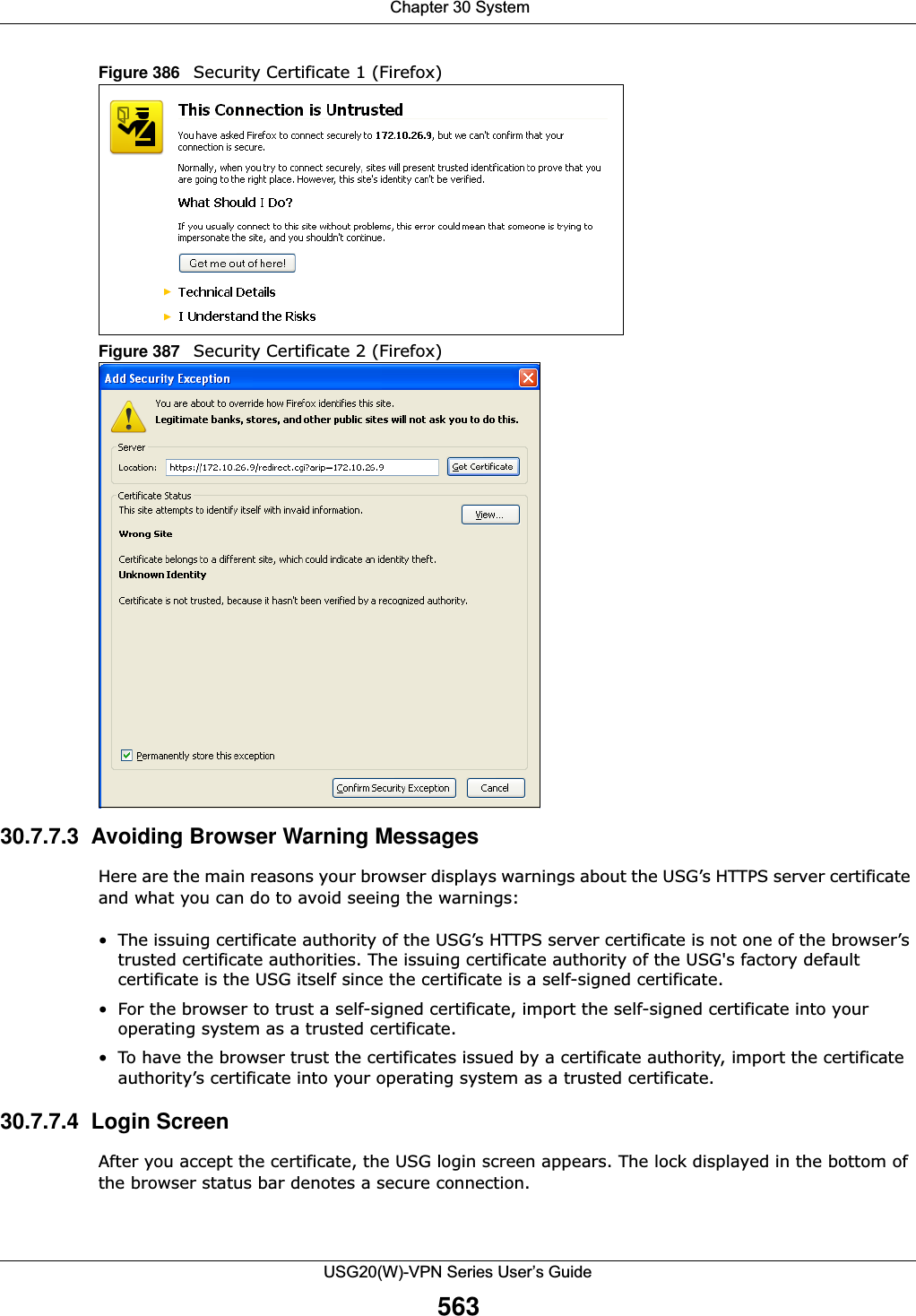  Chapter 30 SystemUSG20(W)-VPN Series User’s Guide563Figure 386   Security Certificate 1 (Firefox)Figure 387   Security Certificate 2 (Firefox)30.7.7.3  Avoiding Browser Warning MessagesHere are the main reasons your browser displays warnings about the USG’s HTTPS server certificate and what you can do to avoid seeing the warnings:• The issuing certificate authority of the USG’s HTTPS server certificate is not one of the browser’s trusted certificate authorities. The issuing certificate authority of the USG&apos;s factory default certificate is the USG itself since the certificate is a self-signed certificate.• For the browser to trust a self-signed certificate, import the self-signed certificate into your operating system as a trusted certificate.• To have the browser trust the certificates issued by a certificate authority, import the certificate authority’s certificate into your operating system as a trusted certificate.30.7.7.4  Login ScreenAfter you accept the certificate, the USG login screen appears. The lock displayed in the bottom of the browser status bar denotes a secure connection.