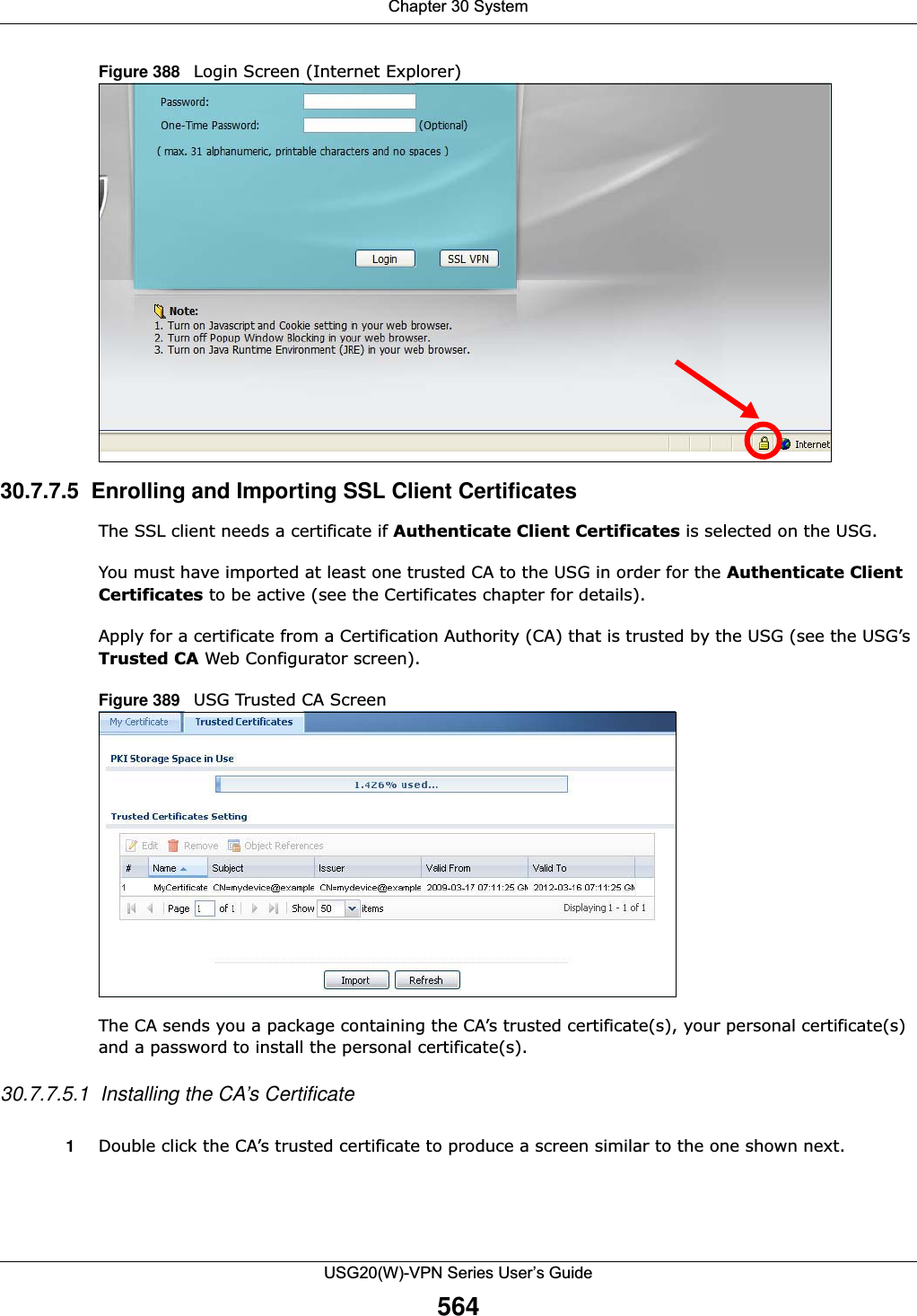 Chapter 30 SystemUSG20(W)-VPN Series User’s Guide564Figure 388   Login Screen (Internet Explorer)30.7.7.5  Enrolling and Importing SSL Client CertificatesThe SSL client needs a certificate if Authenticate Client Certificates is selected on the USG.You must have imported at least one trusted CA to the USG in order for the Authenticate Client Certificates to be active (see the Certificates chapter for details). Apply for a certificate from a Certification Authority (CA) that is trusted by the USG (see the USG’s Trusted CA Web Configurator screen).Figure 389   USG Trusted CA ScreenThe CA sends you a package containing the CA’s trusted certificate(s), your personal certificate(s) and a password to install the personal certificate(s).30.7.7.5.1  Installing the CA’s Certificate1Double click the CA’s trusted certificate to produce a screen similar to the one shown next.
