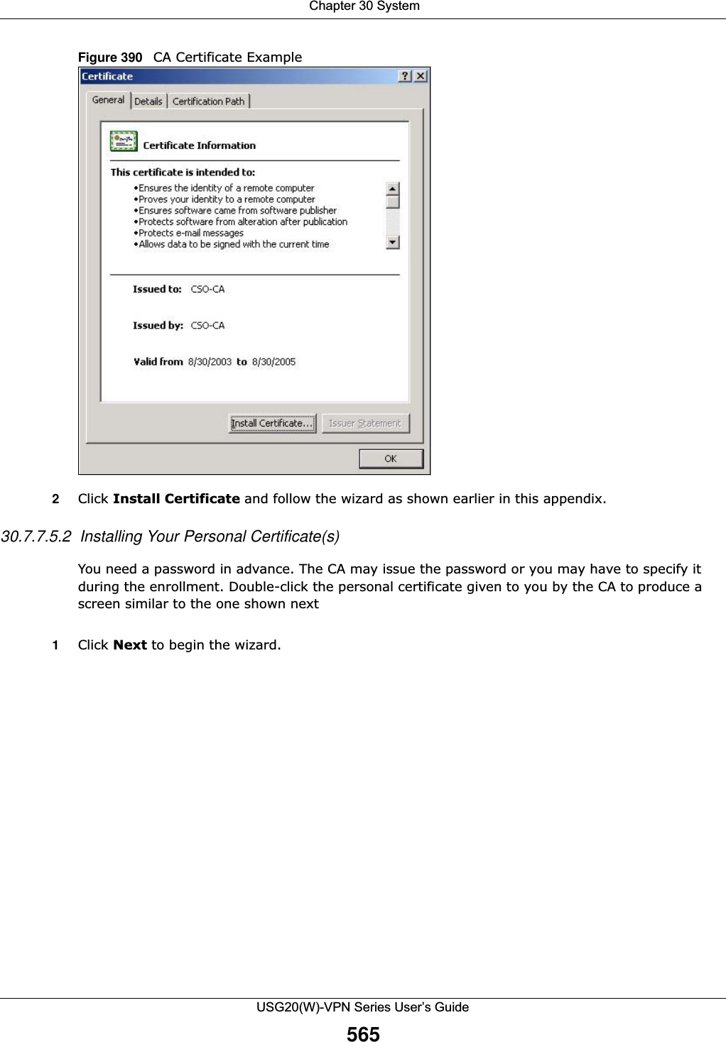 Chapter 30 SystemUSG20(W)-VPN Series User’s Guide565Figure 390   CA Certificate Example2Click Install Certificate and follow the wizard as shown earlier in this appendix.30.7.7.5.2  Installing Your Personal Certificate(s)You need a password in advance. The CA may issue the password or you may have to specify it during the enrollment. Double-click the personal certificate given to you by the CA to produce a screen similar to the one shown next1Click Next to begin the wizard.