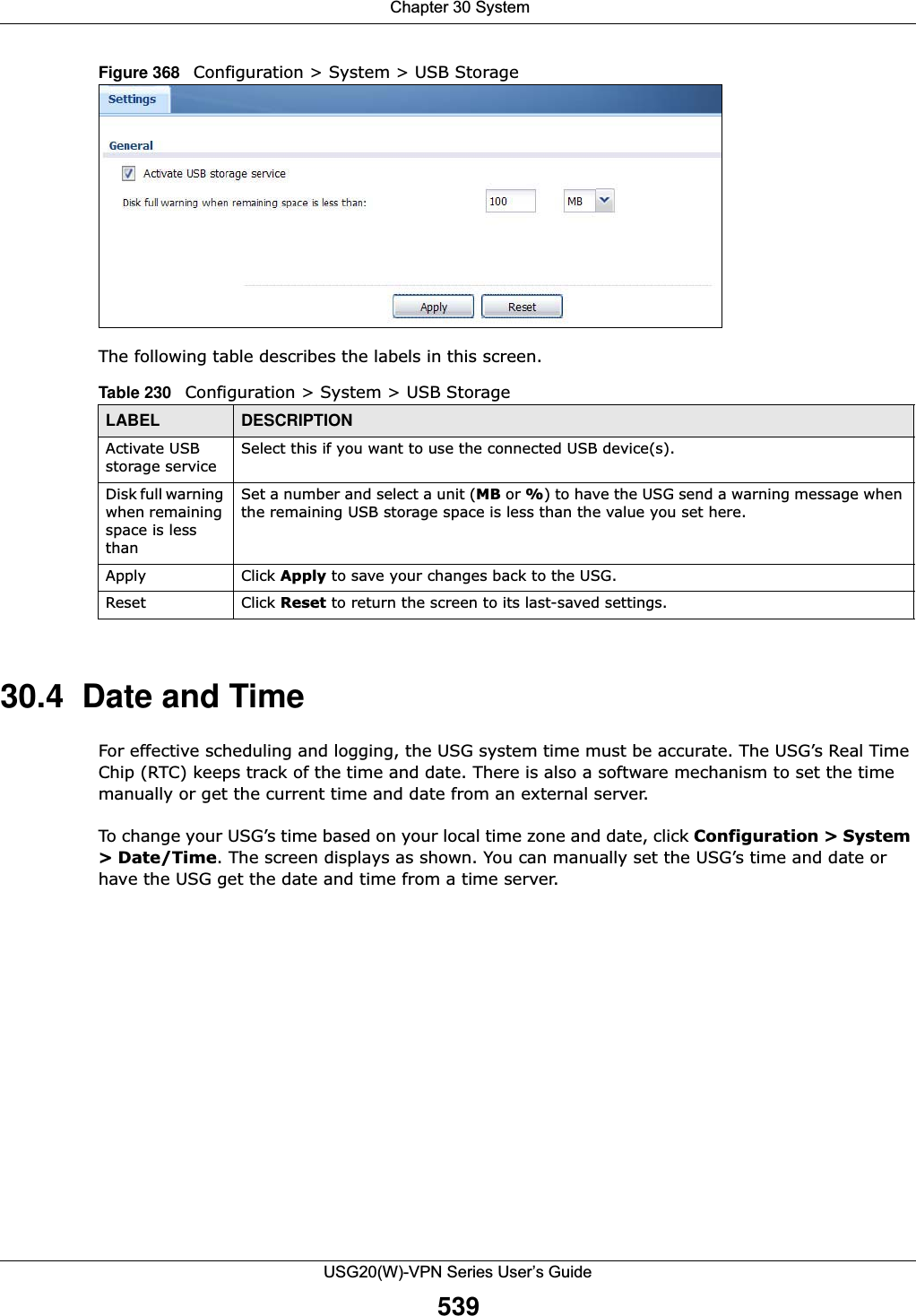  Chapter 30 SystemUSG20(W)-VPN Series User’s Guide539Figure 368   Configuration &gt; System &gt; USB StorageThe following table describes the labels in this screen. 30.4  Date and TimeFor effective scheduling and logging, the USG system time must be accurate. The USG’s Real Time Chip (RTC) keeps track of the time and date. There is also a software mechanism to set the time manually or get the current time and date from an external server.To change your USG’s time based on your local time zone and date, click Configuration &gt; System &gt; Date/Time. The screen displays as shown. You can manually set the USG’s time and date or have the USG get the date and time from a time server.Table 230   Configuration &gt; System &gt; USB StorageLABEL DESCRIPTIONActivate USB storage serviceSelect this if you want to use the connected USB device(s).Disk full warning when remaining space is less thanSet a number and select a unit (MB or %) to have the USG send a warning message when the remaining USB storage space is less than the value you set here. Apply Click Apply to save your changes back to the USG.Reset Click Reset to return the screen to its last-saved settings. 