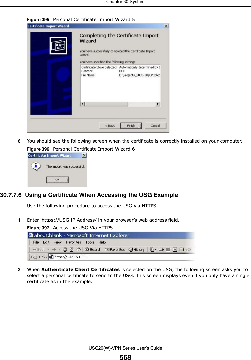 Chapter 30 SystemUSG20(W)-VPN Series User’s Guide568Figure 395   Personal Certificate Import Wizard 56You should see the following screen when the certificate is correctly installed on your computer. Figure 396   Personal Certificate Import Wizard 630.7.7.6  Using a Certificate When Accessing the USG ExampleUse the following procedure to access the USG via HTTPS. 1Enter ‘https://USG IP Address/ in your browser’s web address field.Figure 397   Access the USG Via HTTPS2When Authenticate Client Certificates is selected on the USG, the following screen asks you to select a personal certificate to send to the USG. This screen displays even if you only have a single certificate as in the example.