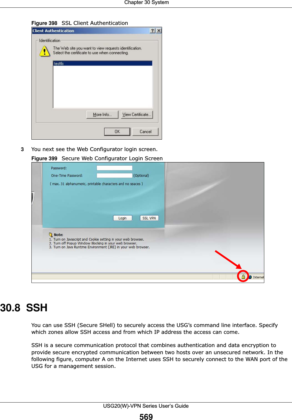  Chapter 30 SystemUSG20(W)-VPN Series User’s Guide569Figure 398   SSL Client Authentication3You next see the Web Configurator login screen.Figure 399   Secure Web Configurator Login Screen30.8  SSHYou can use SSH (Secure SHell) to securely access the USG’s command line interface. Specify which zones allow SSH access and from which IP address the access can come. SSH is a secure communication protocol that combines authentication and data encryption to provide secure encrypted communication between two hosts over an unsecured network. In the following figure, computer A on the Internet uses SSH to securely connect to the WAN port of the USG for a management session.