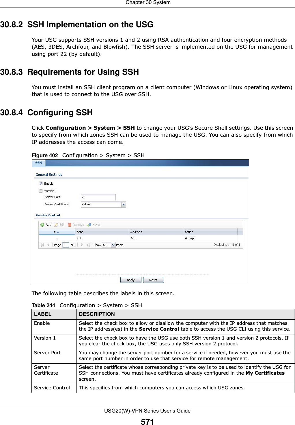  Chapter 30 SystemUSG20(W)-VPN Series User’s Guide57130.8.2  SSH Implementation on the USGYour USG supports SSH versions 1 and 2 using RSA authentication and four encryption methods (AES, 3DES, Archfour, and Blowfish). The SSH server is implemented on the USG for management using port 22 (by default). 30.8.3  Requirements for Using SSHYou must install an SSH client program on a client computer (Windows or Linux operating system) that is used to connect to the USG over SSH.30.8.4  Configuring SSHClick Configuration &gt; System &gt; SSH to change your USG’s Secure Shell settings. Use this screen to specify from which zones SSH can be used to manage the USG. You can also specify from which IP addresses the access can come.Figure 402   Configuration &gt; System &gt; SSHThe following table describes the labels in this screen.  Table 244   Configuration &gt; System &gt; SSHLABEL DESCRIPTIONEnable Select the check box to allow or disallow the computer with the IP address that matches the IP address(es) in the Service Control table to access the USG CLI using this service.Version 1 Select the check box to have the USG use both SSH version 1 and version 2 protocols. If you clear the check box, the USG uses only SSH version 2 protocol.Server Port You may change the server port number for a service if needed, however you must use the same port number in order to use that service for remote management.Server CertificateSelect the certificate whose corresponding private key is to be used to identify the USG for SSH connections. You must have certificates already configured in the My Certificates screen.Service Control This specifies from which computers you can access which USG zones.