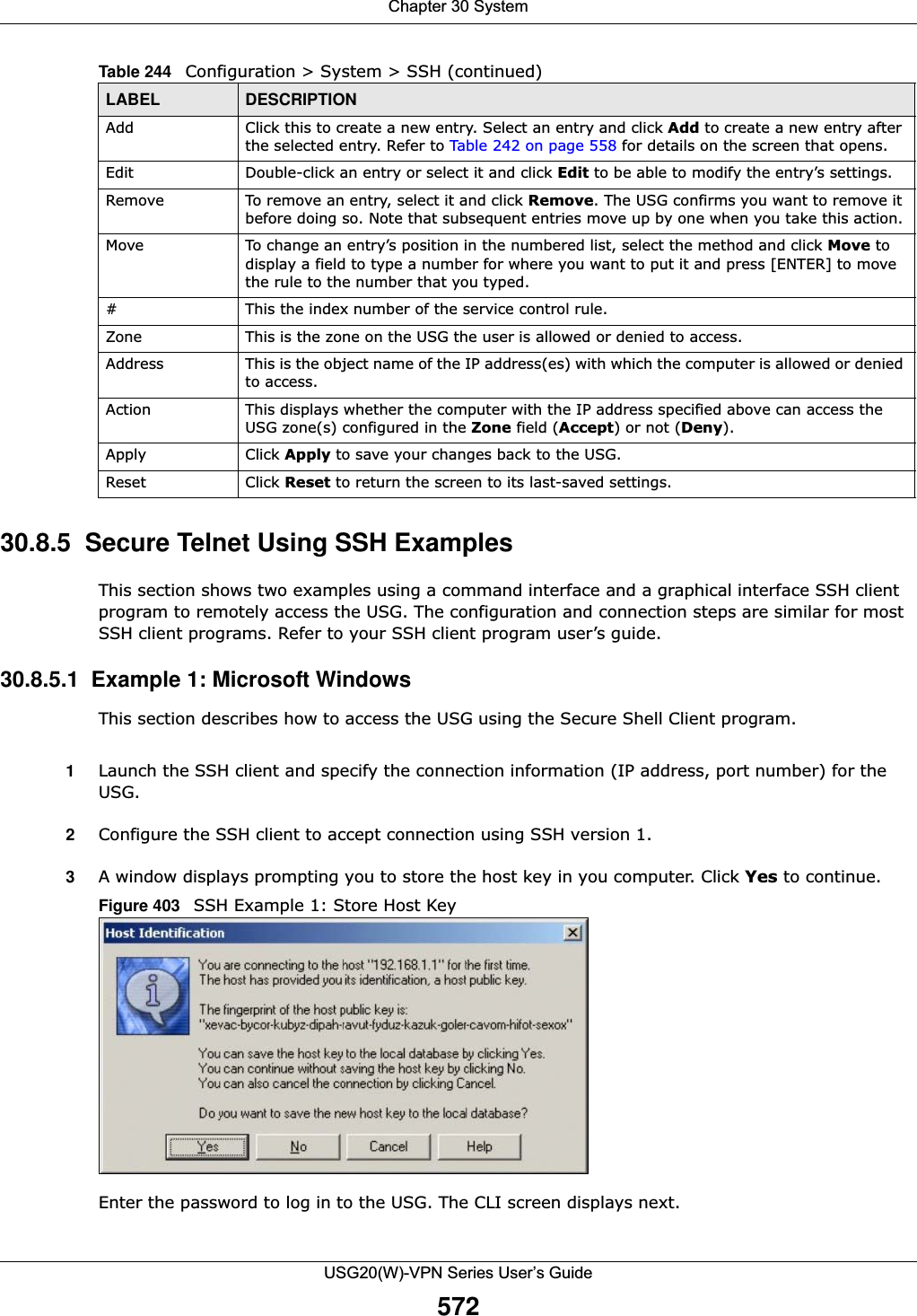 Chapter 30 SystemUSG20(W)-VPN Series User’s Guide57230.8.5  Secure Telnet Using SSH ExamplesThis section shows two examples using a command interface and a graphical interface SSH client program to remotely access the USG. The configuration and connection steps are similar for most SSH client programs. Refer to your SSH client program user’s guide.30.8.5.1  Example 1: Microsoft Windows This section describes how to access the USG using the Secure Shell Client program.1Launch the SSH client and specify the connection information (IP address, port number) for the USG. 2Configure the SSH client to accept connection using SSH version 1. 3A window displays prompting you to store the host key in you computer. Click Yes to continue. Figure 403   SSH Example 1: Store Host KeyEnter the password to log in to the USG. The CLI screen displays next. Add Click this to create a new entry. Select an entry and click Add to create a new entry after the selected entry. Refer to Table 242 on page 558 for details on the screen that opens.Edit Double-click an entry or select it and click Edit to be able to modify the entry’s settings. Remove To remove an entry, select it and click Remove. The USG confirms you want to remove it before doing so. Note that subsequent entries move up by one when you take this action.Move To change an entry’s position in the numbered list, select the method and click Move to display a field to type a number for where you want to put it and press [ENTER] to move the rule to the number that you typed.#This the index number of the service control rule.Zone This is the zone on the USG the user is allowed or denied to access.Address This is the object name of the IP address(es) with which the computer is allowed or denied to access.Action This displays whether the computer with the IP address specified above can access the USG zone(s) configured in the Zone field (Accept) or not (Deny).Apply Click Apply to save your changes back to the USG. Reset Click Reset to return the screen to its last-saved settings. Table 244   Configuration &gt; System &gt; SSH (continued)LABEL DESCRIPTION