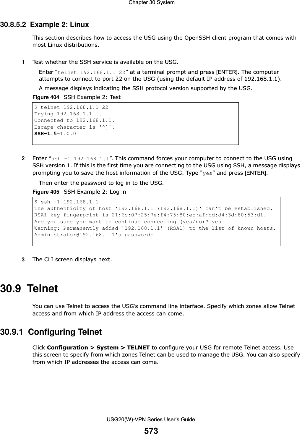 Chapter 30 SystemUSG20(W)-VPN Series User’s Guide57330.8.5.2  Example 2: LinuxThis section describes how to access the USG using the OpenSSH client program that comes with most Linux distributions. 1Test whether the SSH service is available on the USG. Enter “telnet 192.168.1.1 22” at a terminal prompt and press [ENTER]. The computer attempts to connect to port 22 on the USG (using the default IP address of 192.168.1.1). A message displays indicating the SSH protocol version supported by the USG. Figure 404   SSH Example 2: Test 2Enter “ssh –1 192.168.1.1”. This command forces your computer to connect to the USG using SSH version 1. If this is the first time you are connecting to the USG using SSH, a message displays prompting you to save the host information of the USG. Type “yes” and press [ENTER]. Then enter the password to log in to the USG. Figure 405   SSH Example 2: Log in3The CLI screen displays next. 30.9  Telnet You can use Telnet to access the USG’s command line interface. Specify which zones allow Telnet access and from which IP address the access can come.30.9.1  Configuring TelnetClick Configuration &gt; System &gt; TELNET to configure your USG for remote Telnet access. Use this screen to specify from which zones Telnet can be used to manage the USG. You can also specify from which IP addresses the access can come.$ telnet 192.168.1.1 22Trying 192.168.1.1...Connected to 192.168.1.1.Escape character is &apos;^]&apos;.SSH-1.5-1.0.0$ ssh –1 192.168.1.1The authenticity of host &apos;192.168.1.1 (192.168.1.1)&apos; can&apos;t be established.RSA1 key fingerprint is 21:6c:07:25:7e:f4:75:80:ec:af:bd:d4:3d:80:53:d1.Are you sure you want to continue connecting (yes/no)? yesWarning: Permanently added &apos;192.168.1.1&apos; (RSA1) to the list of known hosts.Administrator@192.168.1.1&apos;s password: