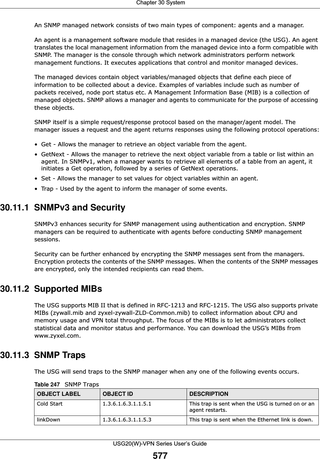 Chapter 30 SystemUSG20(W)-VPN Series User’s Guide577An SNMP managed network consists of two main types of component: agents and a manager. An agent is a management software module that resides in a managed device (the USG). An agent translates the local management information from the managed device into a form compatible with SNMP. The manager is the console through which network administrators perform network management functions. It executes applications that control and monitor managed devices. The managed devices contain object variables/managed objects that define each piece of information to be collected about a device. Examples of variables include such as number of packets received, node port status etc. A Management Information Base (MIB) is a collection of managed objects. SNMP allows a manager and agents to communicate for the purpose of accessing these objects.SNMP itself is a simple request/response protocol based on the manager/agent model. The manager issues a request and the agent returns responses using the following protocol operations:• Get - Allows the manager to retrieve an object variable from the agent. • GetNext - Allows the manager to retrieve the next object variable from a table or list within an agent. In SNMPv1, when a manager wants to retrieve all elements of a table from an agent, it initiates a Get operation, followed by a series of GetNext operations. • Set - Allows the manager to set values for object variables within an agent. • Trap - Used by the agent to inform the manager of some events.30.11.1  SNMPv3 and SecuritySNMPv3 enhances security for SNMP management using authentication and encryption. SNMP managers can be required to authenticate with agents before conducting SNMP management sessions.Security can be further enhanced by encrypting the SNMP messages sent from the managers. Encryption protects the contents of the SNMP messages. When the contents of the SNMP messages are encrypted, only the intended recipients can read them. 30.11.2  Supported MIBsThe USG supports MIB II that is defined in RFC-1213 and RFC-1215. The USG also supports private MIBs (zywall.mib and zyxel-zywall-ZLD-Common.mib) to collect information about CPU and memory usage and VPN total throughput. The focus of the MIBs is to let administrators collect statistical data and monitor status and performance. You can download the USG’s MIBs from www.zyxel.com.30.11.3  SNMP TrapsThe USG will send traps to the SNMP manager when any one of the following events occurs.Table 247   SNMP TrapsOBJECT LABEL OBJECT ID DESCRIPTIONCold Start 1.3.6.1.6.3.1.1.5.1 This trap is sent when the USG is turned on or an agent restarts.linkDown 1.3.6.1.6.3.1.1.5.3 This trap is sent when the Ethernet link is down.