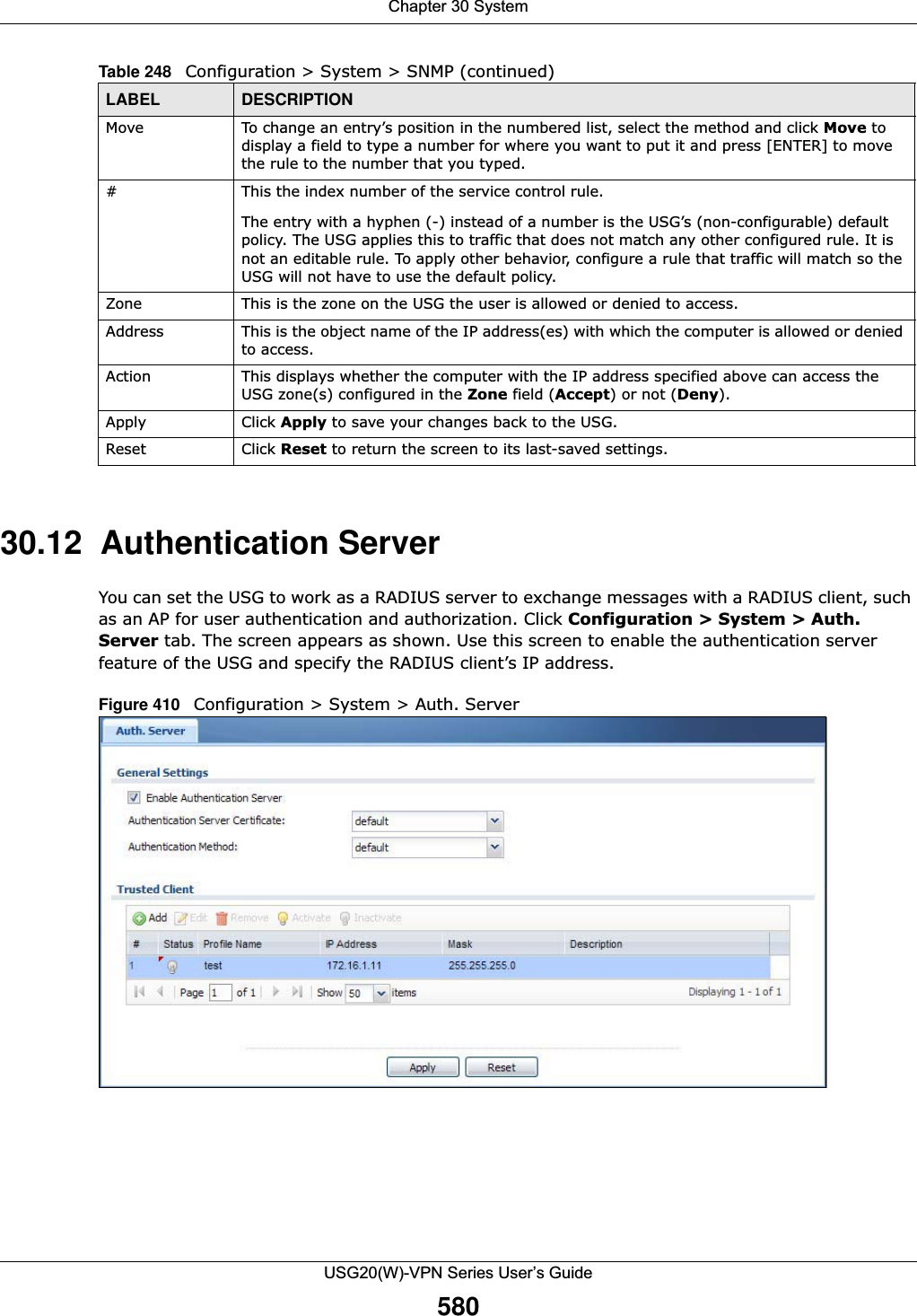 Chapter 30 SystemUSG20(W)-VPN Series User’s Guide58030.12  Authentication ServerYou can set the USG to work as a RADIUS server to exchange messages with a RADIUS client, such as an AP for user authentication and authorization. Click Configuration &gt; System &gt; Auth. Server tab. The screen appears as shown. Use this screen to enable the authentication server feature of the USG and specify the RADIUS client’s IP address.Figure 410   Configuration &gt; System &gt; Auth. ServerMove To change an entry’s position in the numbered list, select the method and click Move to display a field to type a number for where you want to put it and press [ENTER] to move the rule to the number that you typed.#This the index number of the service control rule.The entry with a hyphen (-) instead of a number is the USG’s (non-configurable) default policy. The USG applies this to traffic that does not match any other configured rule. It is not an editable rule. To apply other behavior, configure a rule that traffic will match so the USG will not have to use the default policy.Zone This is the zone on the USG the user is allowed or denied to access.Address This is the object name of the IP address(es) with which the computer is allowed or denied to access.Action This displays whether the computer with the IP address specified above can access the USG zone(s) configured in the Zone field (Accept) or not (Deny).Apply Click Apply to save your changes back to the USG. Reset Click Reset to return the screen to its last-saved settings. Table 248   Configuration &gt; System &gt; SNMP (continued)LABEL DESCRIPTION