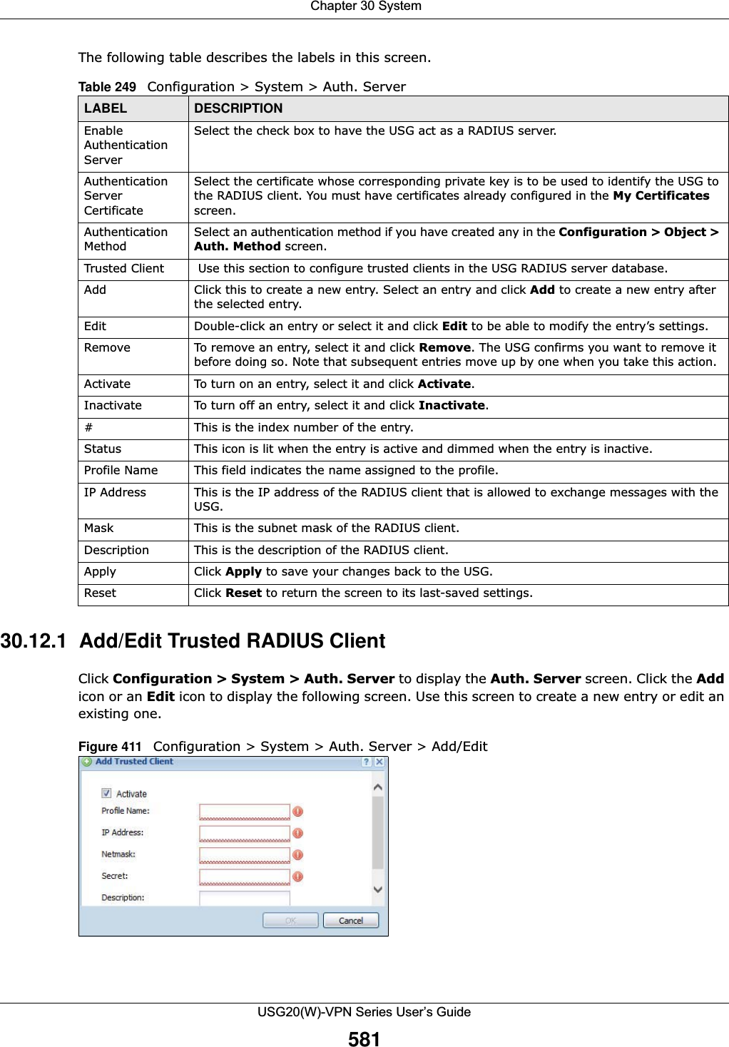  Chapter 30 SystemUSG20(W)-VPN Series User’s Guide581The following table describes the labels in this screen.  30.12.1  Add/Edit Trusted RADIUS Client Click Configuration &gt; System &gt; Auth. Server to display the Auth. Server screen. Click the Addicon or an Edit icon to display the following screen. Use this screen to create a new entry or edit an existing one. Figure 411   Configuration &gt; System &gt; Auth. Server &gt; Add/Edit Table 249   Configuration &gt; System &gt; Auth. ServerLABEL DESCRIPTIONEnable Authentication ServerSelect the check box to have the USG act as a RADIUS server.Authentication Server CertificateSelect the certificate whose corresponding private key is to be used to identify the USG to the RADIUS client. You must have certificates already configured in the My Certificates screen.Authentication MethodSelect an authentication method if you have created any in the Configuration &gt; Object &gt; Auth. Method screen.Trusted Client  Use this section to configure trusted clients in the USG RADIUS server database.Add Click this to create a new entry. Select an entry and click Add to create a new entry after the selected entry.Edit Double-click an entry or select it and click Edit to be able to modify the entry’s settings. Remove To remove an entry, select it and click Remove. The USG confirms you want to remove it before doing so. Note that subsequent entries move up by one when you take this action.Activate To turn on an entry, select it and click Activate.Inactivate To turn off an entry, select it and click Inactivate.#This is the index number of the entry.Status This icon is lit when the entry is active and dimmed when the entry is inactive.Profile Name This field indicates the name assigned to the profile.IP Address This is the IP address of the RADIUS client that is allowed to exchange messages with the USG.Mask This is the subnet mask of the RADIUS client.Description This is the description of the RADIUS client.Apply Click Apply to save your changes back to the USG. Reset Click Reset to return the screen to its last-saved settings. 