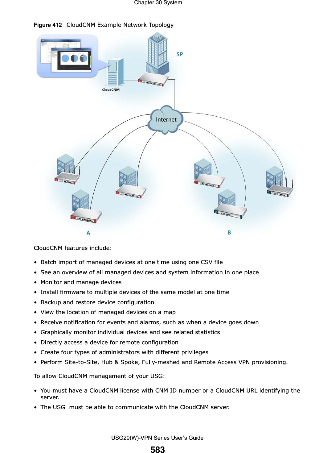  Chapter 30 SystemUSG20(W)-VPN Series User’s Guide583Figure 412   CloudCNM Example Network Topology CloudCNM features include:• Batch import of managed devices at one time using one CSV file• See an overview of all managed devices and system information in one place• Monitor and manage devices• Install firmware to multiple devices of the same model at one time• Backup and restore device configuration• View the location of managed devices on a map• Receive notification for events and alarms, such as when a device goes down• Graphically monitor individual devices and see related statistics• Directly access a device for remote configuration• Create four types of administrators with different privileges• Perform Site-to-Site, Hub &amp; Spoke, Fully-meshed and Remote Access VPN provisioning.To allow CloudCNM management of your USG:• You must have a CloudCNM license with CNM ID number or a CloudCNM URL identifying the server.• The USG  must be able to communicate with the CloudCNM server.