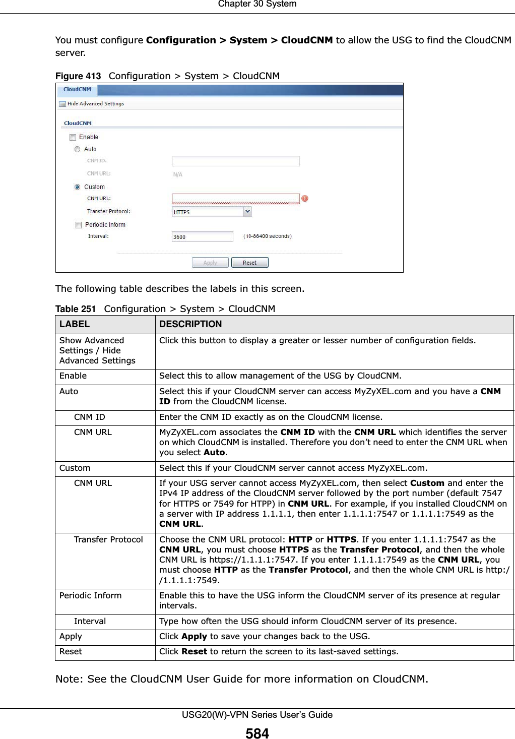 Chapter 30 SystemUSG20(W)-VPN Series User’s Guide584You must configure Configuration &gt; System &gt; CloudCNM to allow the USG to find the CloudCNM server.Figure 413   Configuration &gt; System &gt; CloudCNMThe following table describes the labels in this screen. Note: See the CloudCNM User Guide for more information on CloudCNM.Table 251   Configuration &gt; System &gt; CloudCNM LABEL DESCRIPTIONShow Advanced Settings / Hide Advanced SettingsClick this button to display a greater or lesser number of configuration fields.Enable Select this to allow management of the USG by CloudCNM.Auto Select this if your CloudCNM server can access MyZyXEL.com and you have a CNM ID from the CloudCNM license. CNM ID Enter the CNM ID exactly as on the CloudCNM license.CNM URL MyZyXEL.com associates the CNM ID with the CNM URL which identifies the server on which CloudCNM is installed. Therefore you don’t need to enter the CNM URL when you select Auto.Custom Select this if your CloudCNM server cannot access MyZyXEL.com.CNM URL If your USG server cannot access MyZyXEL.com, then select Custom and enter the IPv4 IP address of the CloudCNM server followed by the port number (default 7547 for HTTPS or 7549 for HTPP) in CNM URL. For example, if you installed CloudCNM on a server with IP address 1.1.1.1, then enter 1.1.1.1:7547 or 1.1.1.1:7549 as the CNM URL.Transfer Protocol Choose the CNM URL protocol: HTTP or HTTPS. If you enter 1.1.1.1:7547 as the CNM URL, you must choose HTTPS as the Transfer Protocol, and then the whole CNM URL is https://1.1.1.1:7547. If you enter 1.1.1.1:7549 as the CNM URL, you must choose HTTP as the Transfer Protocol, and then the whole CNM URL is http://1.1.1.1:7549.Periodic Inform Enable this to have the USG inform the CloudCNM server of its presence at regular intervals.Interval Type how often the USG should inform CloudCNM server of its presence.Apply Click Apply to save your changes back to the USG.Reset Click Reset to return the screen to its last-saved settings. 