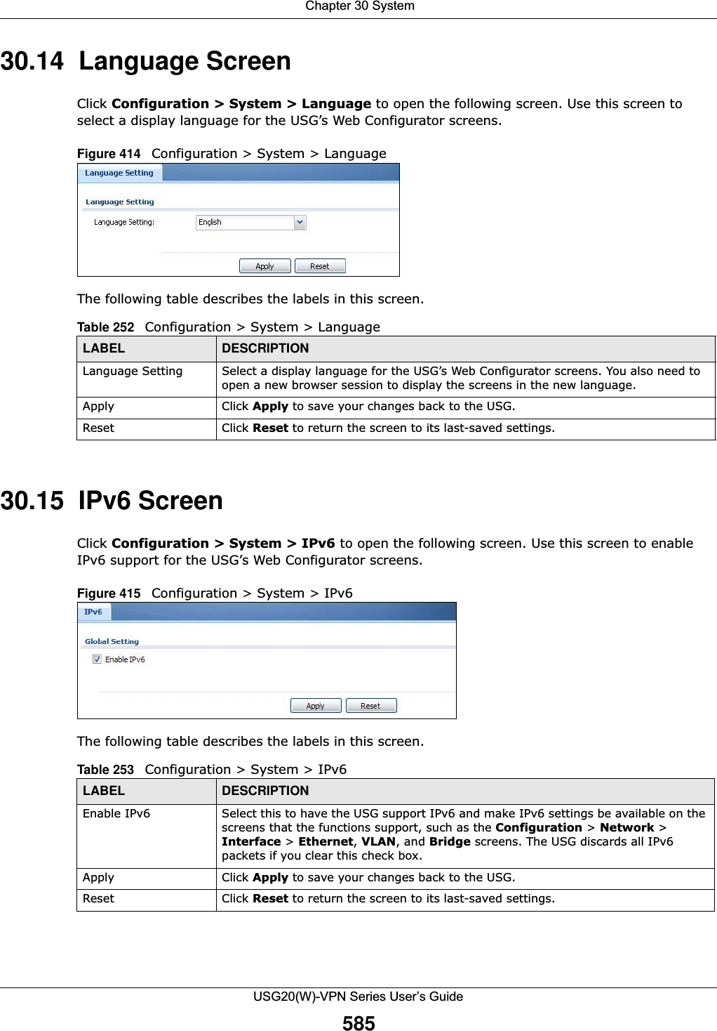  Chapter 30 SystemUSG20(W)-VPN Series User’s Guide58530.14  Language ScreenClick Configuration &gt; System &gt; Language to open the following screen. Use this screen to select a display language for the USG’s Web Configurator screens.Figure 414   Configuration &gt; System &gt; LanguageThe following table describes the labels in this screen. 30.15  IPv6 ScreenClick Configuration &gt; System &gt; IPv6 to open the following screen. Use this screen to enable IPv6 support for the USG’s Web Configurator screens.Figure 415   Configuration &gt; System &gt; IPv6The following table describes the labels in this screen. Table 252   Configuration &gt; System &gt; LanguageLABEL DESCRIPTIONLanguage Setting Select a display language for the USG’s Web Configurator screens. You also need to open a new browser session to display the screens in the new language.Apply Click Apply to save your changes back to the USG.Reset Click Reset to return the screen to its last-saved settings. Table 253   Configuration &gt; System &gt; IPv6LABEL DESCRIPTIONEnable IPv6 Select this to have the USG support IPv6 and make IPv6 settings be available on the screens that the functions support, such as the Configuration &gt; Network &gt; Interface &gt; Ethernet, VLAN, and Bridge screens. The USG discards all IPv6 packets if you clear this check box.Apply Click Apply to save your changes back to the USG.Reset Click Reset to return the screen to its last-saved settings. 