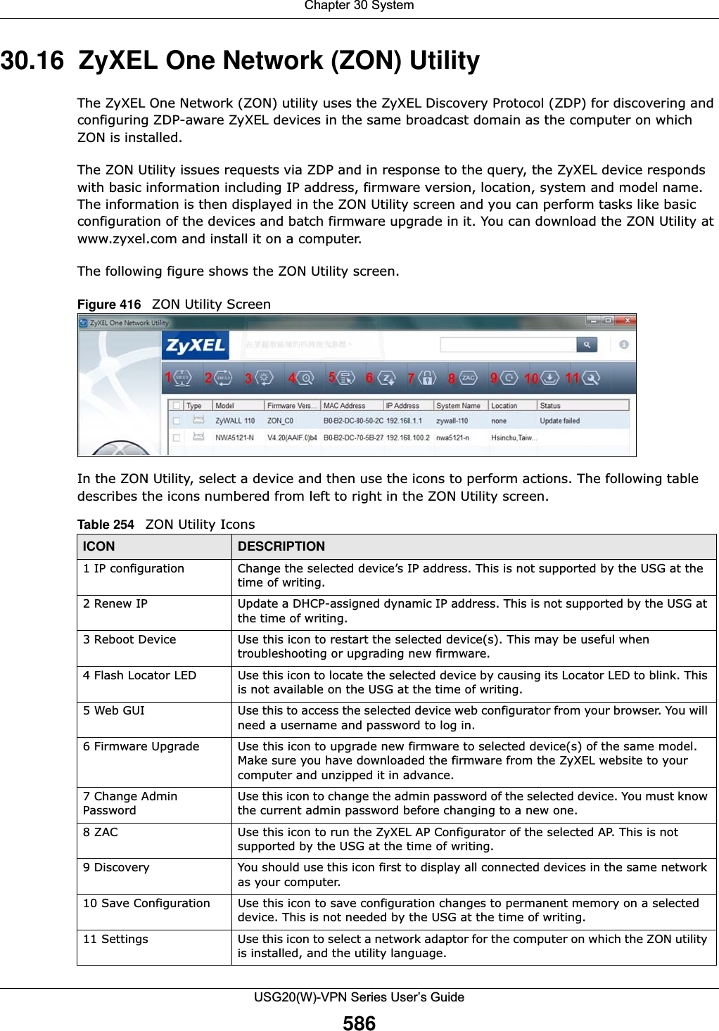 Chapter 30 SystemUSG20(W)-VPN Series User’s Guide58630.16  ZyXEL One Network (ZON) Utility The ZyXEL One Network (ZON) utility uses the ZyXEL Discovery Protocol (ZDP) for discovering and configuring ZDP-aware ZyXEL devices in the same broadcast domain as the computer on which ZON is installed.The ZON Utility issues requests via ZDP and in response to the query, the ZyXEL device responds with basic information including IP address, firmware version, location, system and model name. The information is then displayed in the ZON Utility screen and you can perform tasks like basic configuration of the devices and batch firmware upgrade in it. You can download the ZON Utility at www.zyxel.com and install it on a computer.The following figure shows the ZON Utility screen.Figure 416   ZON Utility ScreenIn the ZON Utility, select a device and then use the icons to perform actions. The following table describes the icons numbered from left to right in the ZON Utility screen.Table 254   ZON Utility IconsICON DESCRIPTION1 IP configuration Change the selected device’s IP address. This is not supported by the USG at the time of writing.2 Renew IP Update a DHCP-assigned dynamic IP address. This is not supported by the USG at the time of writing.3 Reboot Device Use this icon to restart the selected device(s). This may be useful when troubleshooting or upgrading new firmware.4 Flash Locator LED Use this icon to locate the selected device by causing its Locator LED to blink. This is not available on the USG at the time of writing.5 Web GUI Use this to access the selected device web configurator from your browser. You will need a username and password to log in.6 Firmware Upgrade Use this icon to upgrade new firmware to selected device(s) of the same model. Make sure you have downloaded the firmware from the ZyXEL website to your computer and unzipped it in advance.7 Change Admin PasswordUse this icon to change the admin password of the selected device. You must know the current admin password before changing to a new one.8 ZAC Use this icon to run the ZyXEL AP Configurator of the selected AP. This is not supported by the USG at the time of writing.9 Discovery You should use this icon first to display all connected devices in the same network as your computer.10 Save Configuration Use this icon to save configuration changes to permanent memory on a selected device. This is not needed by the USG at the time of writing.11 Settings Use this icon to select a network adaptor for the computer on which the ZON utility is installed, and the utility language.