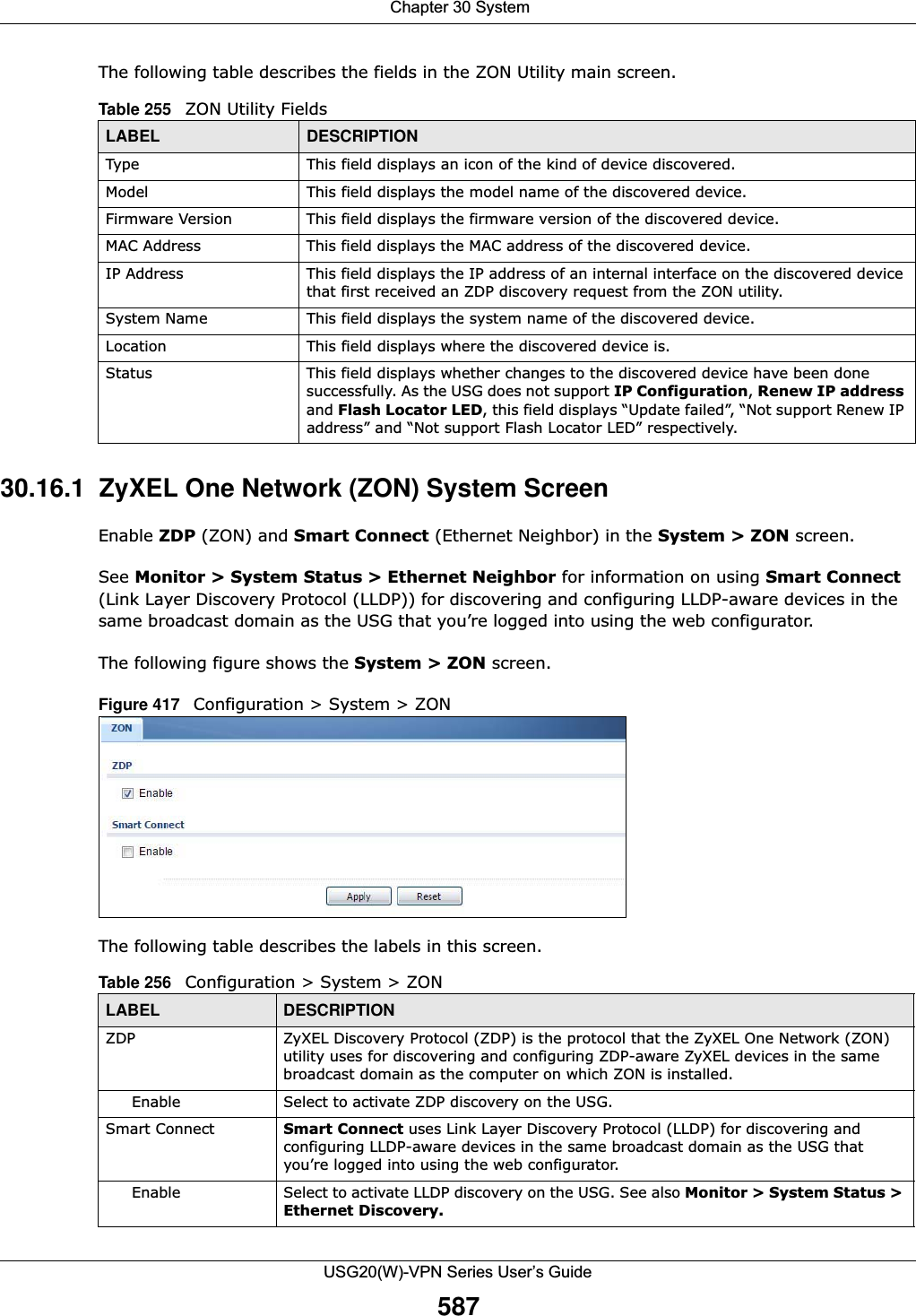 Chapter 30 SystemUSG20(W)-VPN Series User’s Guide587The following table describes the fields in the ZON Utility main screen.30.16.1  ZyXEL One Network (ZON) System ScreenEnable ZDP (ZON) and Smart Connect (Ethernet Neighbor) in the System &gt; ZON screen.See Monitor &gt; System Status &gt; Ethernet Neighbor for information on using Smart Connect (Link Layer Discovery Protocol (LLDP)) for discovering and configuring LLDP-aware devices in the same broadcast domain as the USG that you’re logged into using the web configurator. The following figure shows the System &gt; ZON screen.Figure 417   Configuration &gt; System &gt; ZONThe following table describes the labels in this screen. Table 255   ZON Utility FieldsLABEL DESCRIPTIONType This field displays an icon of the kind of device discovered. Model This field displays the model name of the discovered device.Firmware Version This field displays the firmware version of the discovered device.MAC Address This field displays the MAC address of the discovered device.IP Address This field displays the IP address of an internal interface on the discovered device that first received an ZDP discovery request from the ZON utility.System Name This field displays the system name of the discovered device.Location This field displays where the discovered device is.Status This field displays whether changes to the discovered device have been done successfully. As the USG does not support IP Configuration, Renew IP address and Flash Locator LED, this field displays “Update failed”, “Not support Renew IP address” and “Not support Flash Locator LED” respectively.Table 256   Configuration &gt; System &gt; ZONLABEL DESCRIPTIONZDP ZyXEL Discovery Protocol (ZDP) is the protocol that the ZyXEL One Network (ZON) utility uses for discovering and configuring ZDP-aware ZyXEL devices in the same broadcast domain as the computer on which ZON is installed.Enable Select to activate ZDP discovery on the USG.Smart Connect Smart Connect uses Link Layer Discovery Protocol (LLDP) for discovering and configuring LLDP-aware devices in the same broadcast domain as the USG that you’re logged into using the web configurator. Enable Select to activate LLDP discovery on the USG. See also Monitor &gt; System Status &gt; Ethernet Discovery.