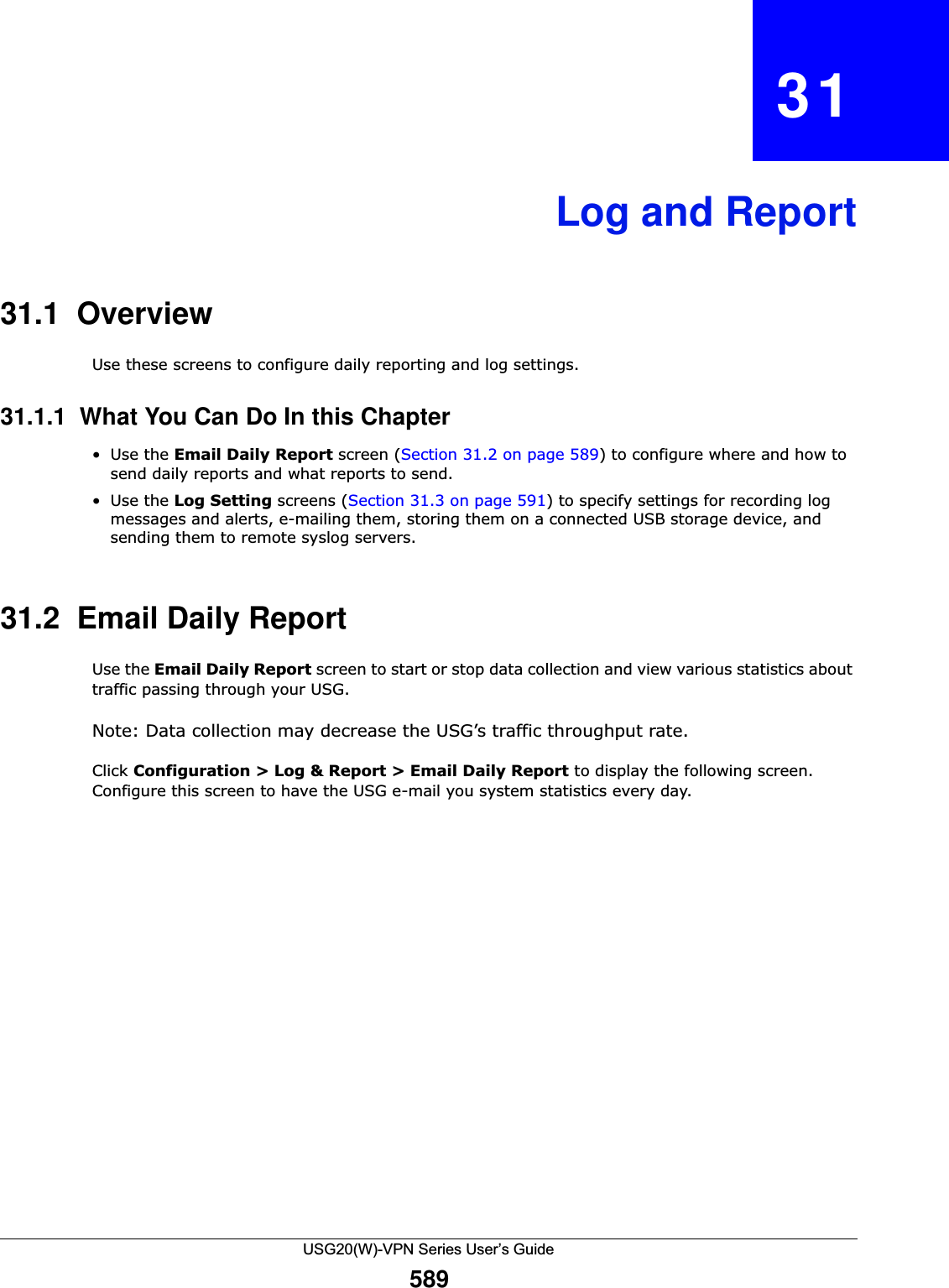 USG20(W)-VPN Series User’s Guide589CHAPTER   31Log and Report31.1  OverviewUse these screens to configure daily reporting and log settings. 31.1.1  What You Can Do In this Chapter•Use the Email Daily Report screen (Section 31.2 on page 589) to configure where and how to send daily reports and what reports to send.•Use the Log Setting screens (Section 31.3 on page 591) to specify settings for recording log messages and alerts, e-mailing them, storing them on a connected USB storage device, and sending them to remote syslog servers.31.2  Email Daily ReportUse the Email Daily Report screen to start or stop data collection and view various statistics about traffic passing through your USG. Note: Data collection may decrease the USG’s traffic throughput rate.Click Configuration &gt; Log &amp; Report &gt; Email Daily Report to display the following screen. Configure this screen to have the USG e-mail you system statistics every day. 