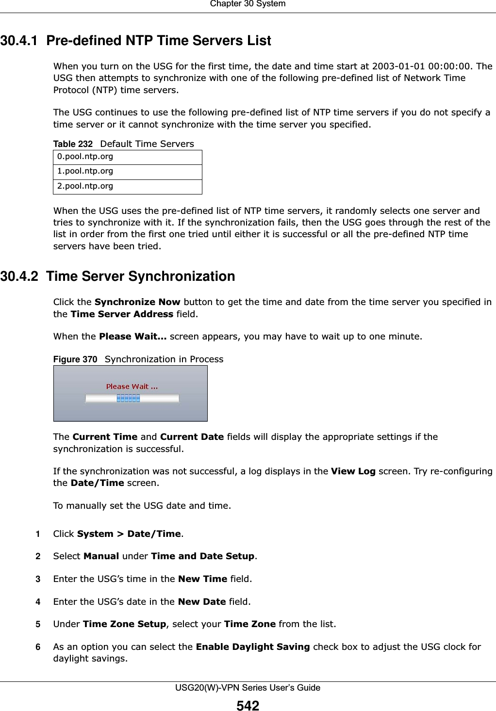 Chapter 30 SystemUSG20(W)-VPN Series User’s Guide54230.4.1  Pre-defined NTP Time Servers ListWhen you turn on the USG for the first time, the date and time start at 2003-01-01 00:00:00. The USG then attempts to synchronize with one of the following pre-defined list of Network Time Protocol (NTP) time servers.The USG continues to use the following pre-defined list of NTP time servers if you do not specify a time server or it cannot synchronize with the time server you specified. When the USG uses the pre-defined list of NTP time servers, it randomly selects one server and tries to synchronize with it. If the synchronization fails, then the USG goes through the rest of the list in order from the first one tried until either it is successful or all the pre-defined NTP time servers have been tried.30.4.2  Time Server SynchronizationClick the Synchronize Now button to get the time and date from the time server you specified in the Time Server Address field.When the Please Wait... screen appears, you may have to wait up to one minute.Figure 370   Synchronization in ProcessThe Current Time and Current Date fields will display the appropriate settings if the synchronization is successful.If the synchronization was not successful, a log displays in the View Log screen. Try re-configuring the Date/Time screen.To manually set the USG date and time.1Click System &gt; Date/Time.2Select Manual under Time and Date Setup.3Enter the USG’s time in the New Time field.4Enter the USG’s date in the New Date field.5Under Time Zone Setup, select your Time Zone from the list.6As an option you can select the Enable Daylight Saving check box to adjust the USG clock for daylight savings.Table 232   Default Time Servers0.pool.ntp.org1.pool.ntp.org2.pool.ntp.org